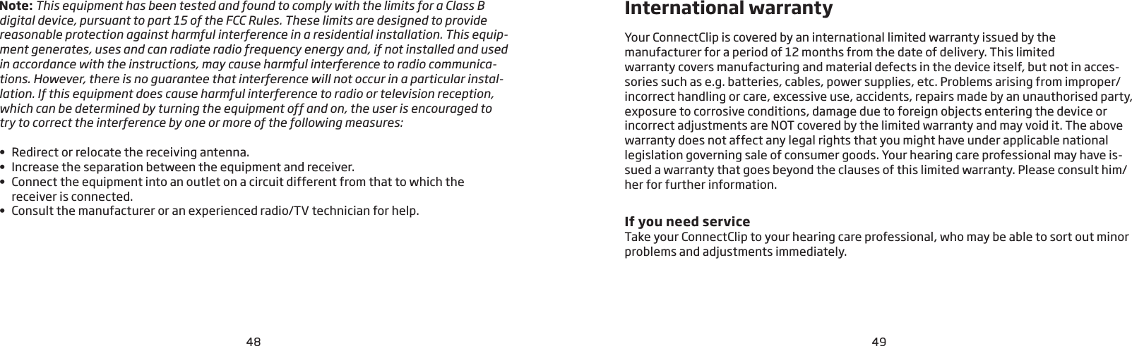 4948Note: This equipment has been tested and found to comply with the limits for a Class B digital device, pursuant to part 15 of the FCC Rules. These limits are designed to provide reasonable protection against harmful interference in a residential installation. This equip-ment generates, uses and can radiate radio frequency energy and, if not installed and used in accordance with the instructions, may cause harmful interference to radio communica-tions. However, there is no guarantee that interference will not occur in a particular instal-lation. If this equipment does cause harmful interference to radio or television reception, which can be determined by turning the equipment off and on, the user is encouraged to try to correct the interference by one or more of the following measures:•  Redirect or relocate the receiving antenna.•  Increase the separation between the equipment and receiver.•   Connect the equipment into an outlet on a circuit different from that to which the  receiver is connected.•  Consult the manufacturer or an experienced radio/TV technician for help.Your ConnectClip is covered by an international limited warranty issued by the  manufacturer for a period of 12 months from the date of delivery. This limited  warranty covers manufacturing and material defects in the device itself, but not in acces-sories such as e.g. batteries, cables, power supplies, etc. Problems arising from improper/incorrect handling or care, excessive use, accidents, repairs made by an unauthorised party, exposure to corrosive conditions, damage due to foreign objects entering the device or incorrect adjustments are NOT covered by the limited warranty and may void it. The above warranty does not affect any legal rights that you might have under applicable national legislation governing sale of consumer goods. Your hearing care professional may have is-sued a warranty that goes beyond the clauses of this limited warranty. Please consult him/her for further information. If you need service Take your ConnectClip to your hearing care professional, who may be able to sort out minor problems and adjustments immediately.International warranty