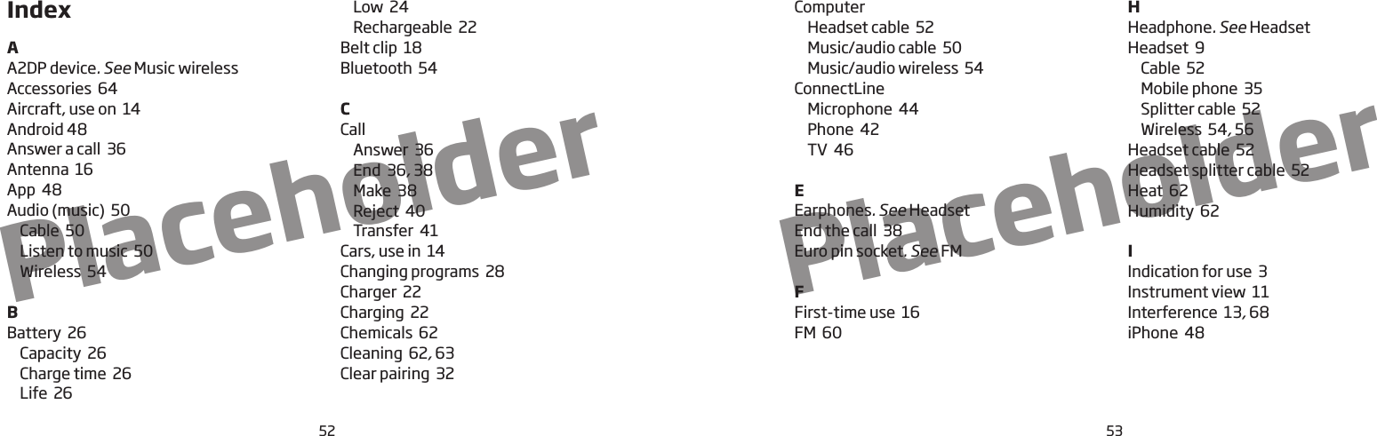 5352PlaceholderPlaceholderIndexAA2DP device. SeeMusic wirelessAccessories  64Aircraft, use on  14Android 48Answer a call  36Antenna  16App  48Audio (music)  50Cable  50Listen to music  50Wireless  54BBattery  26Capacity  26Charge time  26Life  26Low  24Rechargeable  22Belt clip  18Bluetooth  54CCallAnswer  36End  36, 38Make  38Reject  40Transfer  41Cars, use in  14Changing programs  28Charger  22Charging  22Chemicals  62Cleaning  62, 63Clear pairing  32ComputerHeadset cable  52Music/audio cable  50Music/audio wireless  54ConnectLineMicrophone  44Phone  42TV  46EEarphones. SeeHeadsetEnd the call  38Euro pin socket. SeeFMFFirst-time use  16FM  60HHeadphone. SeeHeadsetHeadset  9Cable  52Mobile phone  35Splitter cable  52Wireless  54, 56Headset cable  52Headset splitter cable  52Heat  62Humidity  62IIndication for use  3Instrument view  11Interference  13, 68iPhone  48