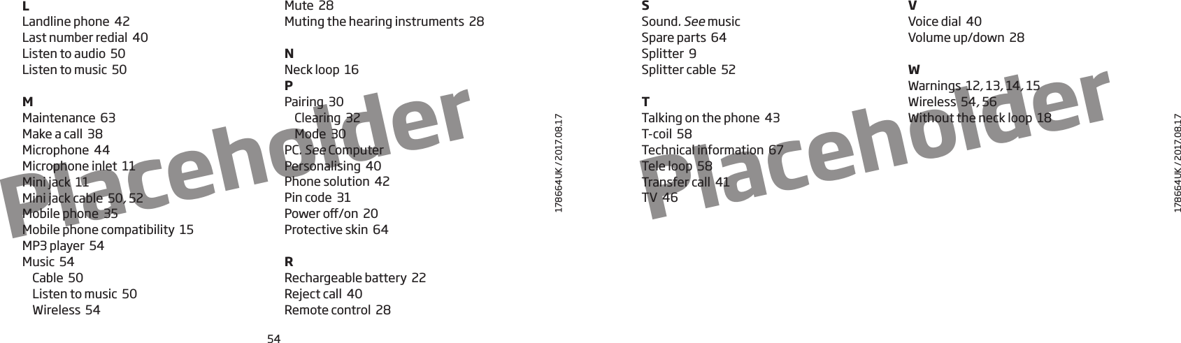 54178664UK / 2017.08.17178664UK / 2017.08.17PlaceholderPlaceholderLLandline phone  42Last number redial  40Listen to audio  50Listen to music  50MMaintenance  63Make a call  38Microphone  44Microphone inlet  11Mini jack  11Mini jack cable  50, 52Mobile phone  35Mobile phone compatibility  15MP3 player  54Music  54Cable  50Listen to music  50Wireless  54Mute  28Muting the hearing instruments  28NNeck loop  16PPairing  30Clearing  32Mode  30PC. SeeComputerPersonalising  40Phone solution  42Pin code  31Power o/on  20Protective skin  64RRechargeable battery  22Reject call  40Remote control  28SSound. SeemusicSpare parts  64Splitter  9Splitter cable  52TTalking on the phone  43T-coil  58Technical information  67Tele loop  58Transfer call  41TV  46VVoice dial  40Volume up/down  28WWarnings  12, 13, 14, 15Wireless  54, 56Without the neck loop  18