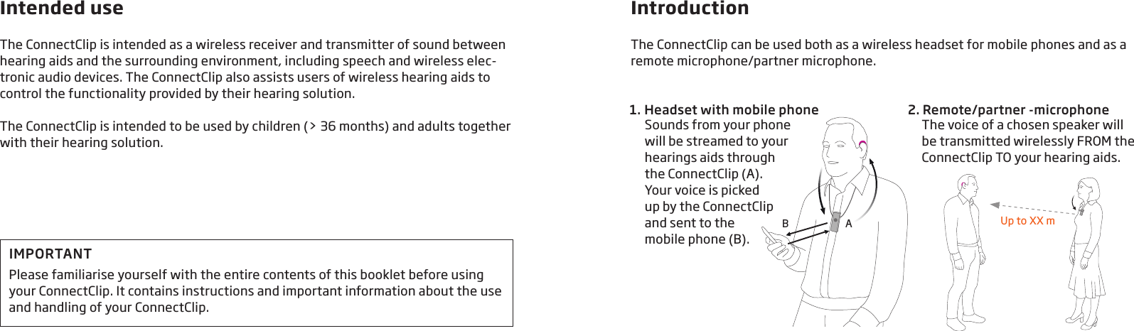 Intended useThe ConnectClip is intended as a wireless receiver and transmitter of sound between hearing aids and the surrounding environment, including speech and wireless elec-tronic audio devices. The ConnectClip also assists users of wireless hearing aids to control the functionality provided by their hearing solution.The ConnectClip is intended to be used by children (&gt; 36 months) and adults together with their hearing solution.IntroductionThe ConnectClip can be used both as a wireless headset for mobile phones and as a remote microphone/partner microphone.1.  Headset with mobile phone 2. Remote/partner -microphoneSounds from your phone will be streamed to your hearings aids through the ConnectClip (A).  Your voice is picked  up by the ConnectClip  and sent to the  mobile phone (B).The voice of a chosen speaker will  be transmitted wirelessly FROM the ConnectClip TO your hearing aids.AB Up to XX mIMPORTANTPlease familiarise yourself with the entire contents of this booklet before using your ConnectClip. It contains instructions and important information about the use and handling of your ConnectClip.