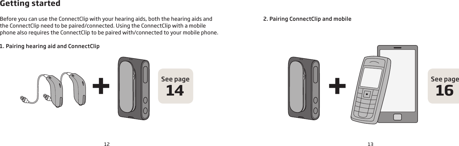12 13Basic1.  Pairing hearing aid and ConnectClipGetting startedBefore you can use the ConnectClip with your hearing aids, both the hearing aids and the ConnectClip need to be paired/connected. Using the ConnectClip with a mobile phone also requires the ConnectClip to be paired with/connected to your mobile phone.2. Pairing ConnectClip and mobileSee page16See page14