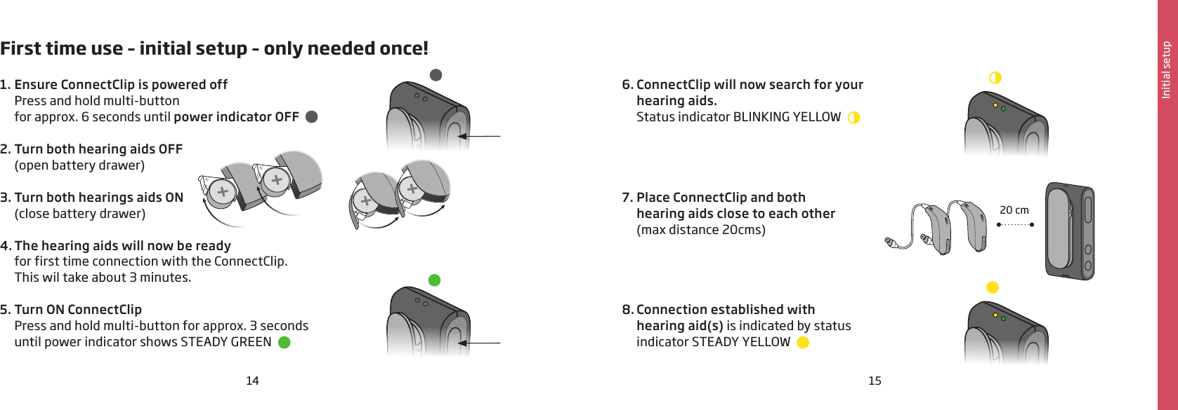 14 15Initial setupFirst time use – initial setup – only needed once!1.  Ensure ConnectClip is powered off  Press and hold multi-button  for approx. 6 seconds until power indicator OFF  2. Turn both hearing aids OFF  (open battery drawer) 3. Turn both hearings aids ON  (close battery drawer) 4. The hearing aids will now be ready for first time connection with the ConnectClip.  This wil take about 3 minutes. 5. Turn ON ConnectClip  Press and hold multi-button for approx. 3 seconds  until power indicator shows STEADY GREEN     6. ConnectClip will now search for your  hearing aids.   Status indicator BLINKING YELLOW      7. Place ConnectClip and both  hearing aids close to each other  (max distance 20cms)    8. Connection established with  hearing aid(s) is indicated by status  indicator STEADY YELLOW  20 cm