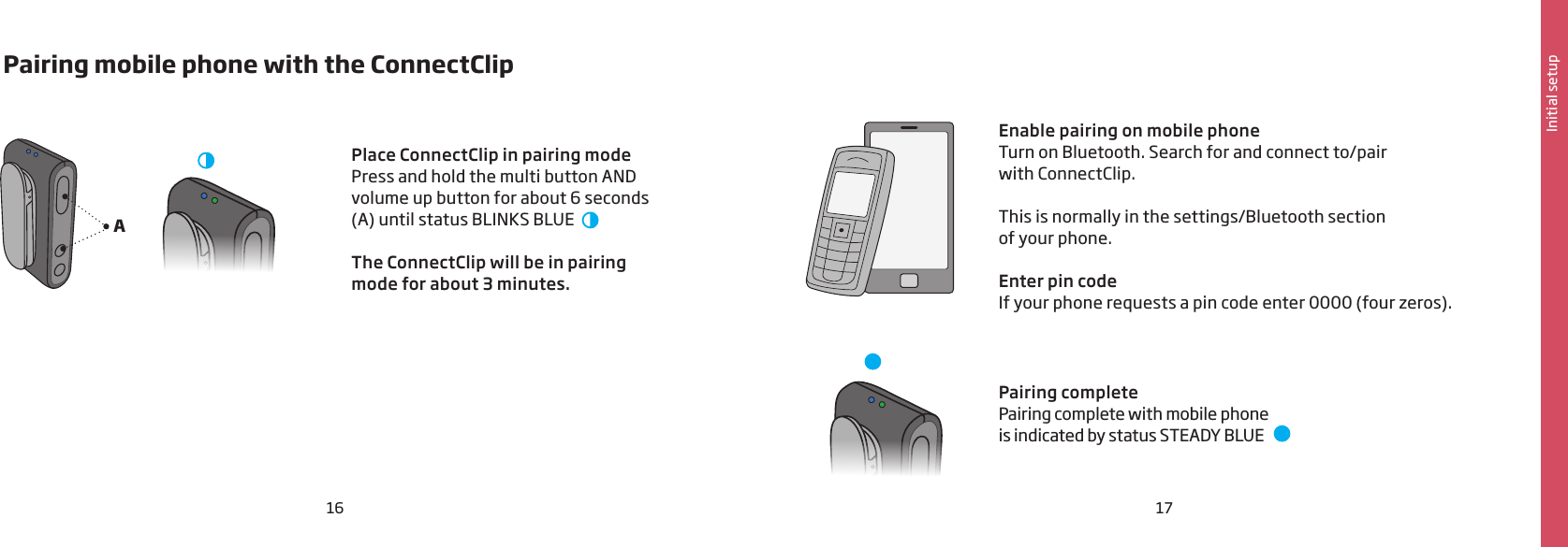 16 17Initial setupA Pairing mobile phone with the ConnectClipPairing complete Pairing complete with mobile phone  is indicated by status STEADY BLUE      Place ConnectClip in pairing modePress and hold the multi button AND volume up button for about 6 seconds (A) until status BLINKS BLUE  The ConnectClip will be in pairing mode for about 3 minutes.  Enable pairing on mobile phoneTurn on Bluetooth. Search for and connect to/pair  with ConnectClip.This is normally in the settings/Bluetooth section  of your phone.Enter pin codeIf your phone requests a pin code enter 0000 (four zeros).