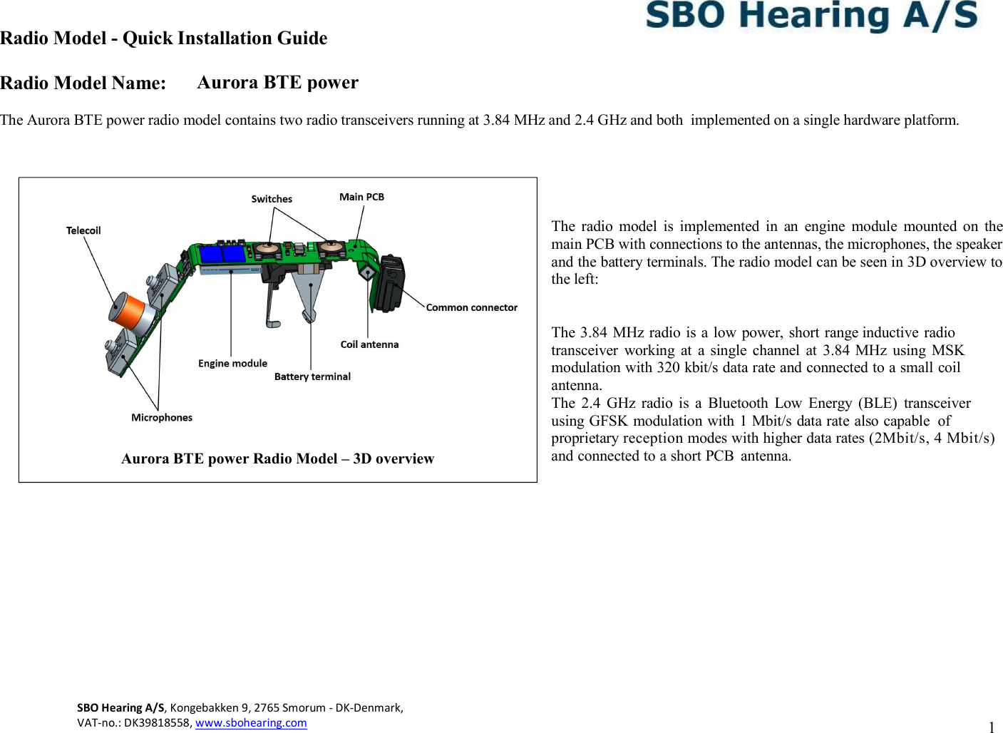 Aurora BTE power Radio Model - Quick Installation Guide Radio Model Name: SBO Hearing A/S, Kongebakken 9, 2765 Smorum - DK-Denmark,  VAT-no.: DK39818558, www.sbohearing.com          1    The Aurora BTE power radio model contains two radio transceivers running at 3.84 MHz and 2.4 GHz and both  implemented on a single hardware platform.      The  radio  model  is  implemented  in  an  engine  module  mounted  on  the main PCB with connections to the antennas, the microphones, the speaker and the battery terminals. The radio model can be seen in 3D overview to the left:   The 3.84 MHz radio is a low power, short range inductive radio transceiver  working  at  a  single  channel  at  3.84 MHz  using  MSK modulation with 320 kbit/s data rate and connected to a small coil antenna.  The  2.4  GHz  radio  is  a  Bluetooth  Low  Energy  (BLE)  transceiver using GFSK modulation with 1 Mbit/s data rate also capable  of proprietary reception modes with higher data rates (2Mbit/s, 4 Mbit/s) and connected to a short PCB  antenna.                Aurora BTE power Radio Model – 3D overview  