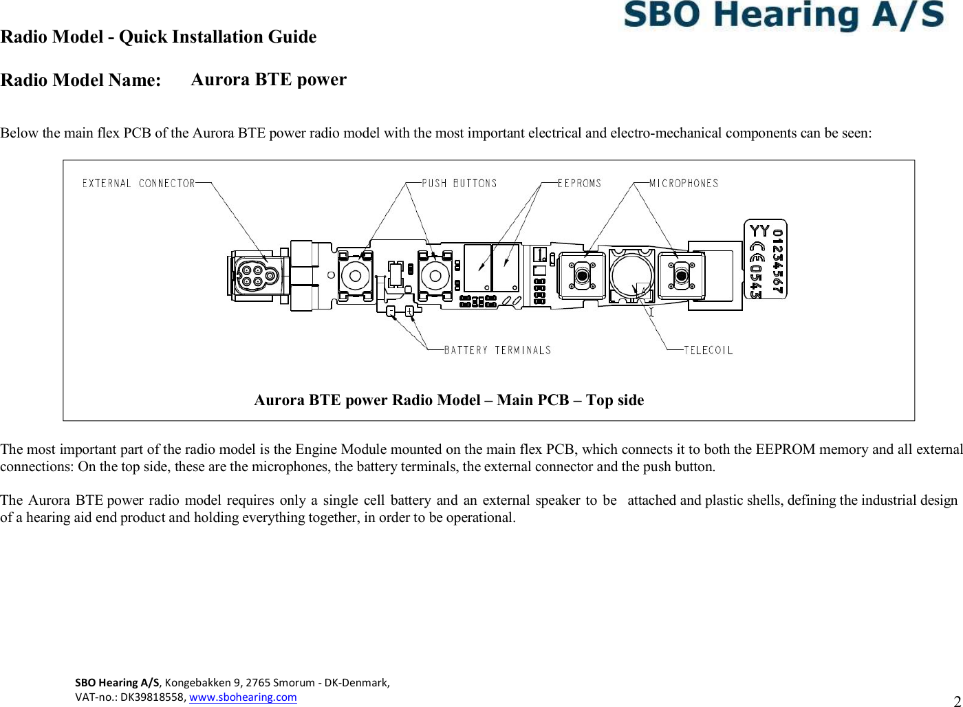 Aurora BTE power Radio Model - Quick Installation Guide Radio Model Name: SBO Hearing A/S, Kongebakken 9, 2765 Smorum - DK-Denmark,  VAT-no.: DK39818558, www.sbohearing.com          2     Below the main flex PCB of the Aurora BTE power radio model with the most important electrical and electro-mechanical components can be seen:                      The most important part of the radio model is the Engine Module mounted on the main flex PCB, which connects it to both the EEPROM memory and all external connections: On the top side, these are the microphones, the battery terminals, the external connector and the push button.  The Aurora  BTE power radio  model requires only a  single cell  battery and  an  external  speaker  to  be  attached and plastic shells, defining the industrial design of a hearing aid end product and holding everything together, in order to be operational.  Aurora BTE power Radio Model – Main PCB – Top side  
