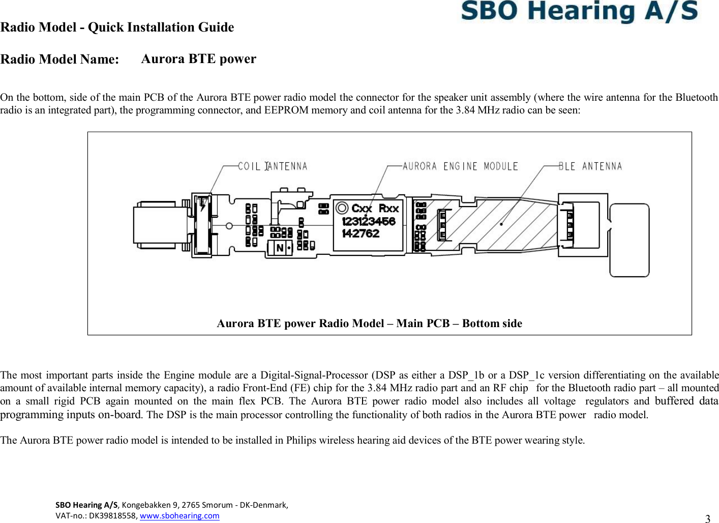Aurora BTE power Radio Model - Quick Installation Guide Radio Model Name: SBO Hearing A/S, Kongebakken 9, 2765 Smorum - DK-Denmark,  VAT-no.: DK39818558, www.sbohearing.com          3     On the bottom, side of the main PCB of the Aurora BTE power radio model the connector for the speaker unit assembly (where the wire antenna for the Bluetooth radio is an integrated part), the programming connector, and EEPROM memory and coil antenna for the 3.84 MHz radio can be seen:                       The most  important parts inside the Engine module are a Digital-Signal-Processor (DSP as either a DSP_1b or a DSP_1c version differentiating on the available amount of available internal memory capacity), a radio Front-End (FE) chip for the 3.84 MHz radio part and an RF chip  for the Bluetooth radio part – all mounted on  a  small  rigid  PCB  again  mounted  on  the  main  flex  PCB.  The  Aurora  BTE  power  radio  model  also  includes  all  voltage  regulators  and  buffered  data programming inputs on-board. The DSP is the main processor controlling the functionality of both radios in the Aurora BTE power  radio model.  The Aurora BTE power radio model is intended to be installed in Philips wireless hearing aid devices of the BTE power wearing style.  Aurora BTE power Radio Model – Main PCB – Bottom side  