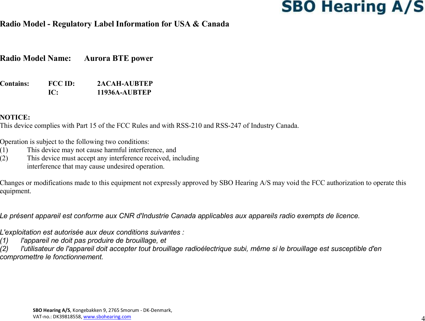 SBO Hearing A/S, Kongebakken 9, 2765 Smorum - DK-Denmark,  VAT-no.: DK39818558, www.sbohearing.com          4   Radio Model - Regulatory Label Information for USA &amp; Canada   Radio Model Name:  Aurora BTE power   Contains: FCC ID: 2ACAH-AUBTEP  IC: 11936A-AUBTEP   NOTICE: This device complies with Part 15 of the FCC Rules and with RSS-210 and RSS-247 of Industry Canada.  Operation is subject to the following two conditions: (1) This device may not cause harmful interference, and (2) This device must accept any interference received, including interference that may cause undesired operation.  Changes or modifications made to this equipment not expressly approved by SBO Hearing A/S may void the FCC authorization to operate this equipment.  Le présent appareil est conforme aux CNR d&apos;Industrie Canada applicables aux appareils radio exempts de licence. L&apos;exploitation est autorisée aux deux conditions suivantes : (1)  l&apos;appareil ne doit pas produire de brouillage, et (2)  l&apos;utilisateur de l&apos;appareil doit accepter tout brouillage radioélectrique subi, même si le brouillage est susceptible d&apos;en compromettre le fonctionnement.     