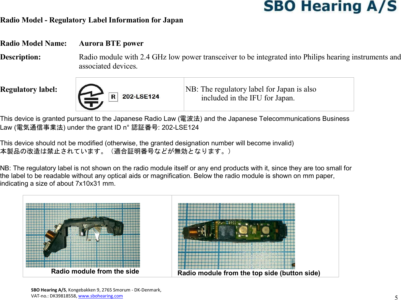 SBO Hearing A/S, Kongebakken 9, 2765 Smorum - DK-Denmark,  VAT-no.: DK39818558, www.sbohearing.com          5   Radio Model - Regulatory Label Information for Japan  Radio Model Name:  Aurora BTE power Description:  Radio module with 2.4 GHz low power transceiver to be integrated into Philips hearing instruments and associated devices.  Regulatory label:       NB: The  This device is granted pursuant to the Japanese Radio Law (電波法) and the Japanese Telecommunications Business Law (電気通信事業法) under the grant ID n° 認証番号: 202-LSE124  This device should not be modified (otherwise, the granted designation number will become invalid) 本製品の改造は禁止されています。（適合証明番号などが無効となります。）  NB: The regulatory label is not shown on the radio module itself or any end products with it, since they are too small for the label to be readable without any optical aids or magnification. Below the radio module is shown on mm paper, indicating a size of about 7x10x31 mm.                          Radio module from the side   Radio module from the top side (button side)    NB: The regulatory label for Japan is also         included in the IFU for Japan. 