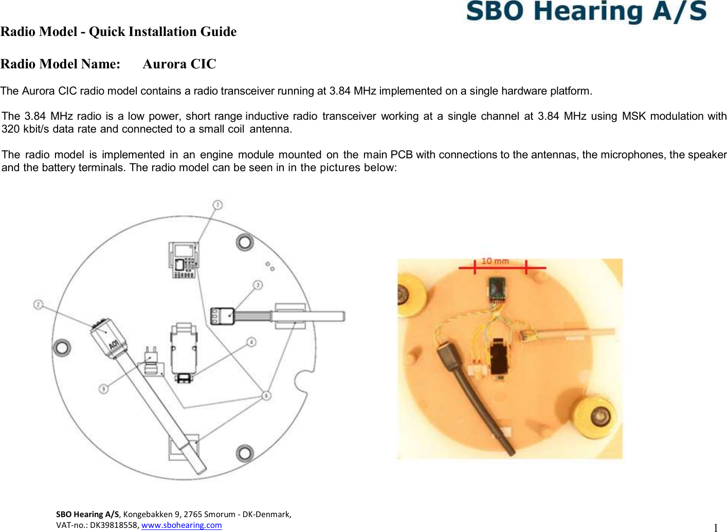 Radio Model - Quick Installation Guide Radio Model Name: Aurora CIC 1 SBO Hearing A/S, Kongebakken 9, 2765 Smorum - DK-Denmark,  VAT-no.: DK39818558, www.sbohearing.com      The Aurora CIC radio model contains a radio transceiver running at 3.84 MHz implemented on a single hardware platform.  The 3.84 MHz radio is a low power, short range inductive radio  transceiver  working  at  a single  channel  at  3.84  MHz using  MSK modulation with 320 kbit/s data rate and connected to a small coil  antenna.   The  radio  model  is  implemented  in  an  engine  module  mounted  on  the  main PCB with connections to the antennas, the microphones, the speaker and the battery terminals. The radio model can be seen in in the pictures below:   