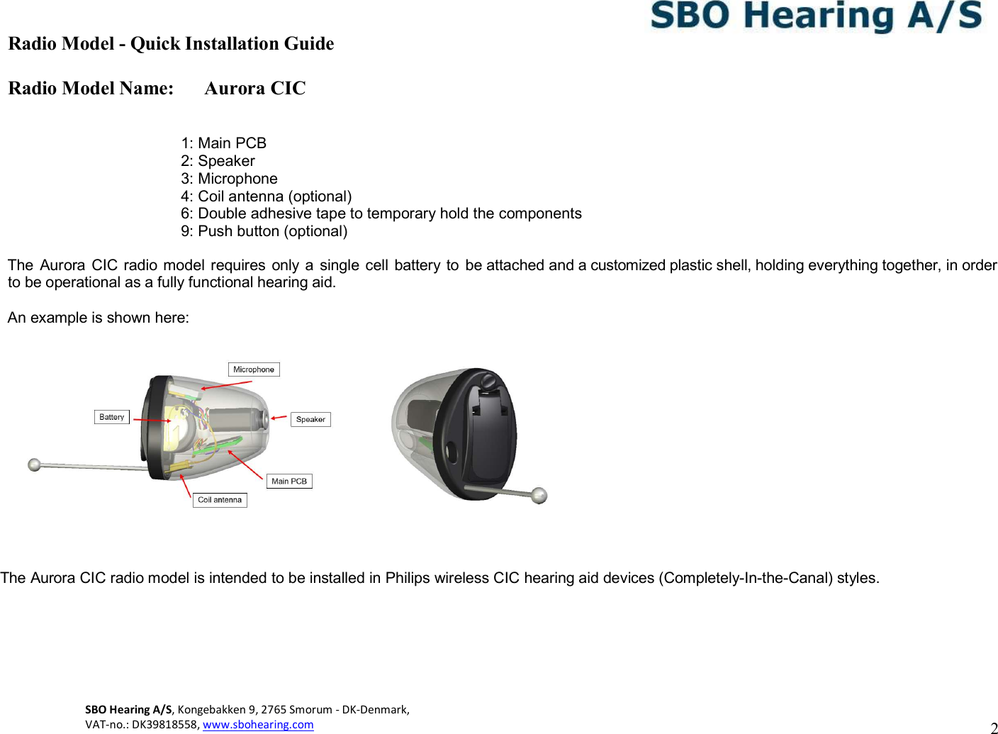 Radio Model - Quick Installation Guide Radio Model Name: Aurora CIC 2 SBO Hearing A/S, Kongebakken 9, 2765 Smorum - DK-Denmark,  VAT-no.: DK39818558, www.sbohearing.com       1: Main PCB 2: Speaker 3: Microphone 4: Coil antenna (optional) 6: Double adhesive tape to temporary hold the components 9: Push button (optional)  The  Aurora CIC  radio model requires  only a  single cell  battery to  be attached and a customized plastic shell, holding everything together, in order to be operational as a fully functional hearing aid.  An example is shown here:       The Aurora CIC radio model is intended to be installed in Philips wireless CIC hearing aid devices (Completely-In-the-Canal) styles. 