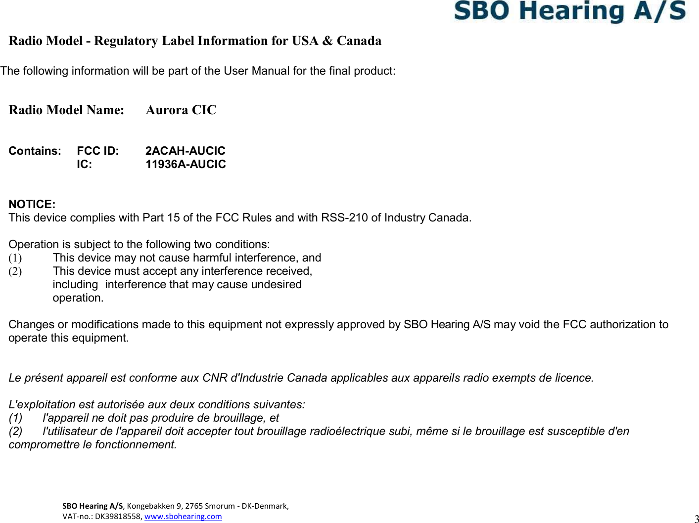 3 SBO Hearing A/S, Kongebakken 9, 2765 Smorum - DK-Denmark,  VAT-no.: DK39818558, www.sbohearing.com     Radio Model - Regulatory Label Information for USA &amp; Canada  The following information will be part of the User Manual for the final product:  Radio Model Name:  Aurora CIC   Contains: FCC ID: 2ACAH-AUCIC  IC: 11936A-AUCIC   NOTICE: This device complies with Part 15 of the FCC Rules and with RSS-210 of Industry Canada.  Operation is subject to the following two conditions: (1)  This device may not cause harmful interference, and (2)  This device must accept any interference received, including  interference that may cause undesired operation.  Changes or modifications made to this equipment not expressly approved by SBO Hearing A/S may void the FCC authorization to operate this equipment.  Le présent appareil est conforme aux CNR d&apos;Industrie Canada applicables aux appareils radio exempts de licence. L&apos;exploitation est autorisée aux deux conditions suivantes: (1)  l&apos;appareil ne doit pas produire de brouillage, et (2)  l&apos;utilisateur de l&apos;appareil doit accepter tout brouillage radioélectrique subi, même si le brouillage est susceptible d&apos;en compromettre le fonctionnement.     