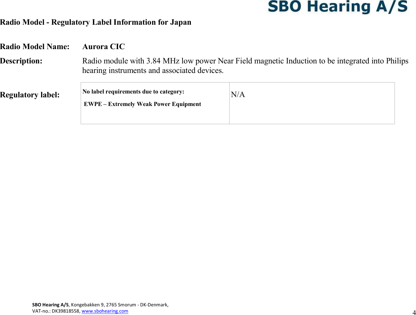 4 SBO Hearing A/S, Kongebakken 9, 2765 Smorum - DK-Denmark,  VAT-no.: DK39818558, www.sbohearing.com     Radio Model - Regulatory Label Information for Japan  Radio Model Name:  Aurora CIC Description:  Radio module with 3.84 MHz low power Near Field magnetic Induction to be integrated into Philips hearing instruments and associated devices.  Regulatory label:           No label requirements due to category:     EWPE – Extremely Weak Power Equipment  N/A 