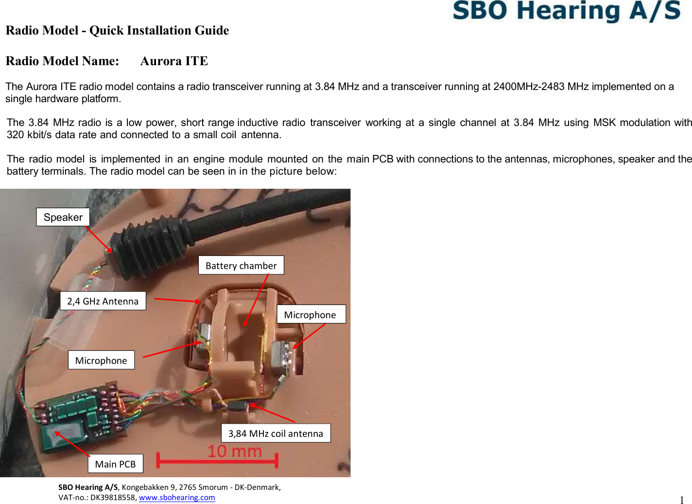 Radio Model - Quick Installation Guide Radio Model Name: Aurora ITE 1 SBO Hearing A/S, Kongebakken 9, 2765 Smorum - DK-Denmark,  VAT-no.: DK39818558, www.sbohearing.com      The Aurora ITE radio model contains a radio transceiver running at 3.84 MHz and a transceiver running at 2400MHz-2483 MHz implemented on a single hardware platform.  The 3.84 MHz radio is a low power, short range inductive radio  transceiver  working  at  a single  channel  at  3.84  MHz using  MSK modulation with 320 kbit/s data rate and connected to a small coil  antenna.   The radio model  is  implemented  in an  engine module  mounted  on  the  main PCB with connections to the antennas, microphones, speaker and the battery terminals. The radio model can be seen in in the picture below:   Main PCB Battery chamber 3,84 MHz coil antenna Microphone Speaker Microphone 2,4 GHz Antenna 