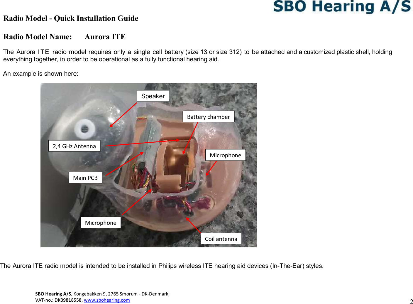 Radio Model - Quick Installation Guide Radio Model Name: Aurora ITE 2 SBO Hearing A/S, Kongebakken 9, 2765 Smorum - DK-Denmark,  VAT-no.: DK39818558, www.sbohearing.com      The  Aurora I TE  radio model requires only a  single  cell battery (size 13 or size 312)  to be attached and a customized plastic shell, holding everything together, in order to be operational as a fully functional hearing aid.  An example is shown here:                             The Aurora ITE radio model is intended to be installed in Philips wireless ITE hearing aid devices (In-The-Ear) styles. Battery chamber Microphone Speaker Microphone Main PCB Coil antenna 2,4 GHz Antenna 