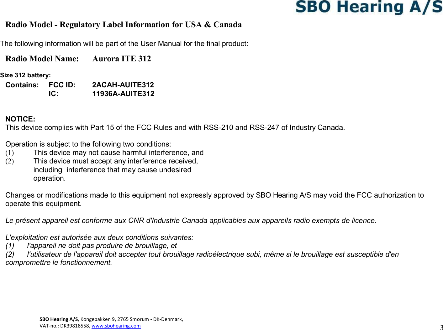 3 SBO Hearing A/S, Kongebakken 9, 2765 Smorum - DK-Denmark,  VAT-no.: DK39818558, www.sbohearing.com     Radio Model - Regulatory Label Information for USA &amp; Canada  The following information will be part of the User Manual for the final product: Radio Model Name:  Aurora ITE 312  Size 312 battery: Contains: FCC ID: 2ACAH-AUITE312  IC: 11936A-AUITE312   NOTICE: This device complies with Part 15 of the FCC Rules and with RSS-210 and RSS-247 of Industry Canada.  Operation is subject to the following two conditions: (1)  This device may not cause harmful interference, and (2)  This device must accept any interference received, including  interference that may cause undesired operation.  Changes or modifications made to this equipment not expressly approved by SBO Hearing A/S may void the FCC authorization to operate this equipment. Le présent appareil est conforme aux CNR d&apos;Industrie Canada applicables aux appareils radio exempts de licence. L&apos;exploitation est autorisée aux deux conditions suivantes: (1)  l&apos;appareil ne doit pas produire de brouillage, et (2)  l&apos;utilisateur de l&apos;appareil doit accepter tout brouillage radioélectrique subi, même si le brouillage est susceptible d&apos;en compromettre le fonctionnement.     