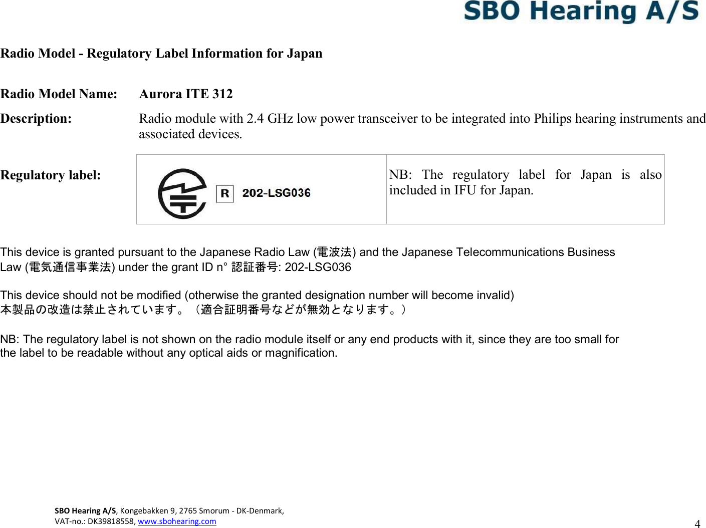 4 SBO Hearing A/S, Kongebakken 9, 2765 Smorum - DK-Denmark,  VAT-no.: DK39818558, www.sbohearing.com      Radio Model - Regulatory Label Information for Japan  Radio Model Name:  Aurora ITE 312 Description:  Radio module with 2.4 GHz low power transceiver to be integrated into Philips hearing instruments and associated devices.  Regulatory label:          This device is granted pursuant to the Japanese Radio Law (電波法) and the Japanese Telecommunications Business Law (電気通信事業法) under the grant ID n° 認証番号: 202-LSG036  This device should not be modified (otherwise the granted designation number will become invalid) 本製品の改造は禁止されています。（適合証明番号などが無効となります。）  NB: The regulatory label is not shown on the radio module itself or any end products with it, since they are too small for the label to be readable without any optical aids or magnification.         NB:  The  regulatory  label  for  Japan  is  also included in IFU for Japan. 
