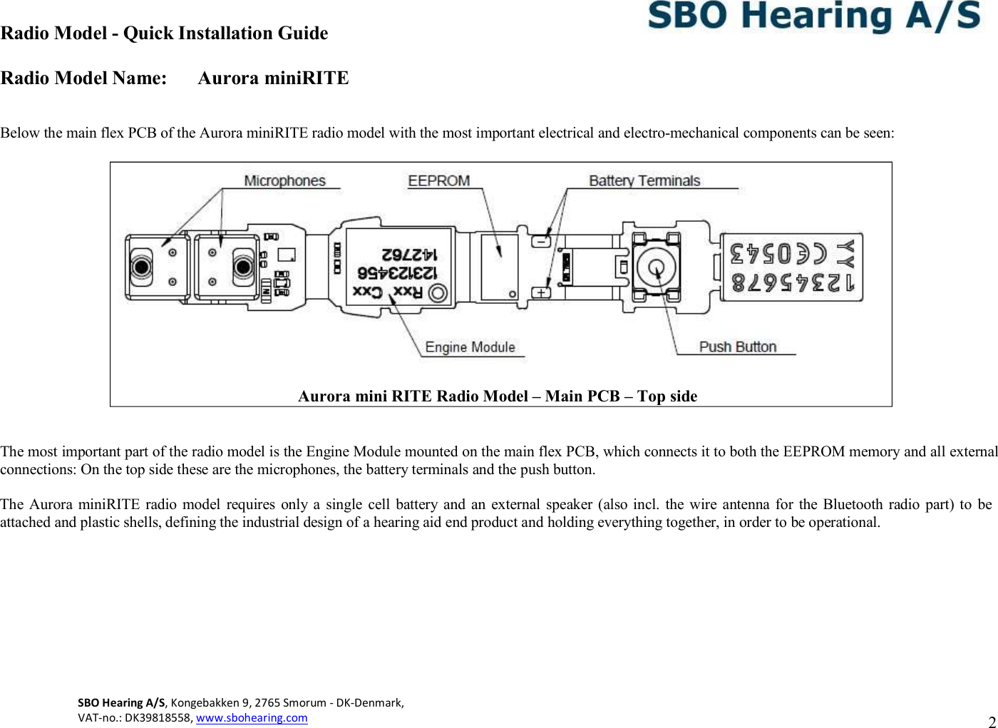 Radio Model - Quick Installation Guide Radio Model Name: Aurora miniRITE SBO Hearing A/S, Kongebakken 9, 2765 Smorum - DK-Denmark,  VAT-no.: DK39818558, www.sbohearing.com   2     Below the main flex PCB of the Aurora miniRITE radio model with the most important electrical and electro-mechanical components can be seen:     The most important part of the radio model is the Engine Module mounted on the main flex PCB, which connects it to both the EEPROM memory and all external connections: On the top side these are the microphones, the battery terminals and the push button.  The Aurora miniRITE radio model  requires only  a  single cell  battery and  an external  speaker (also incl. the wire  antenna for the Bluetooth radio part) to  be attached and plastic shells, defining the industrial design of a hearing aid end product and holding everything together, in order to be operational.            Aurora mini RITE Radio Model – Main PCB – Top side 