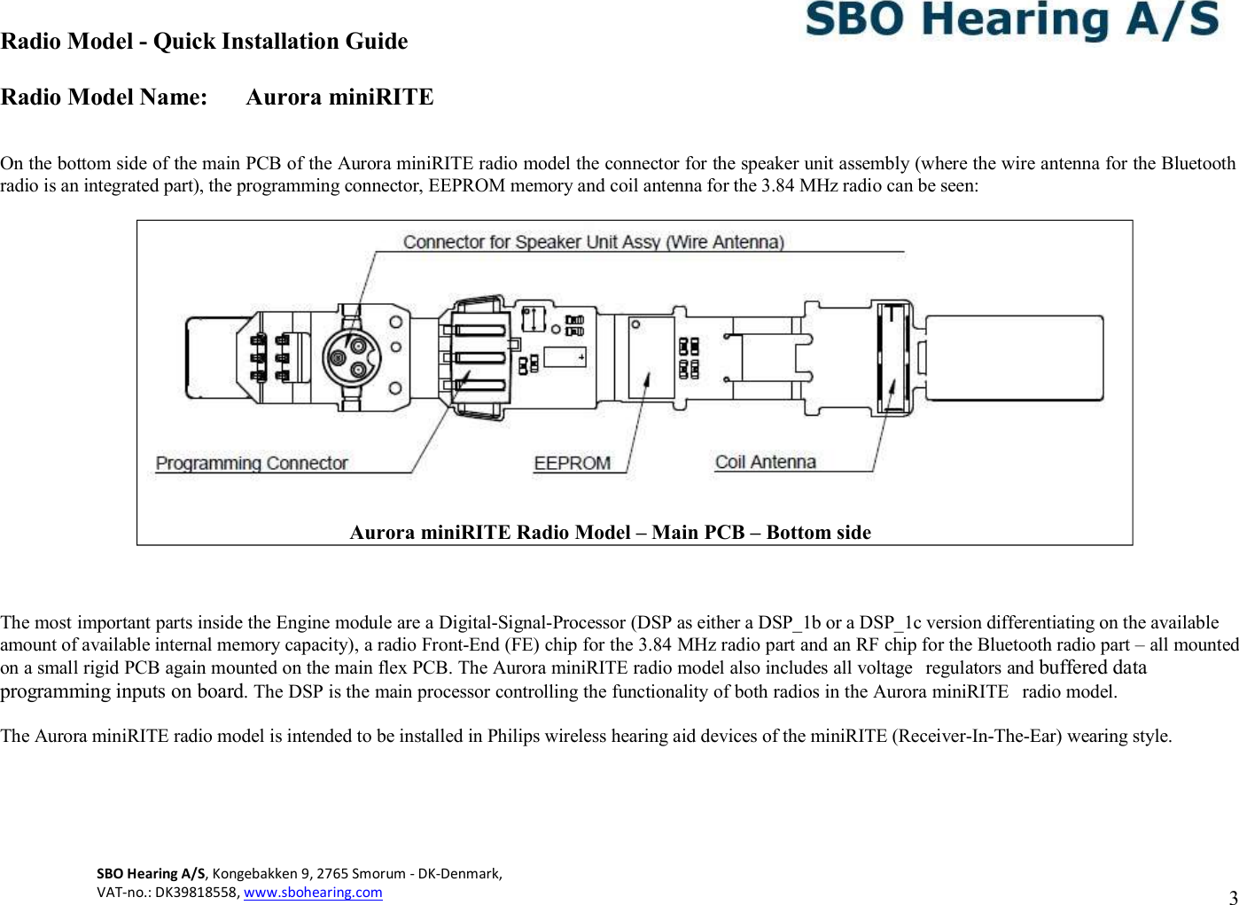 Radio Model - Quick Installation Guide Radio Model Name: Aurora miniRITE SBO Hearing A/S, Kongebakken 9, 2765 Smorum - DK-Denmark,  VAT-no.: DK39818558, www.sbohearing.com   3     On the bottom side of the main PCB of the Aurora miniRITE radio model the connector for the speaker unit assembly (where the wire antenna for the Bluetooth radio is an integrated part), the programming connector, EEPROM memory and coil antenna for the 3.84 MHz radio can be seen:      The most important parts inside the Engine module are a Digital-Signal-Processor (DSP as either a DSP_1b or a DSP_1c version differentiating on the available amount of available internal memory capacity), a radio Front-End (FE) chip for the 3.84 MHz radio part and an RF chip for the Bluetooth radio part – all mounted on a small rigid PCB again mounted on the main flex PCB. The Aurora miniRITE radio model also includes all voltage  regulators and buffered data programming inputs on board. The DSP is the main processor controlling the functionality of both radios in the Aurora miniRITE  radio model.  The Aurora miniRITE radio model is intended to be installed in Philips wireless hearing aid devices of the miniRITE (Receiver-In-The-Ear) wearing style.             Aurora miniRITE Radio Model – Main PCB – Bottom side 