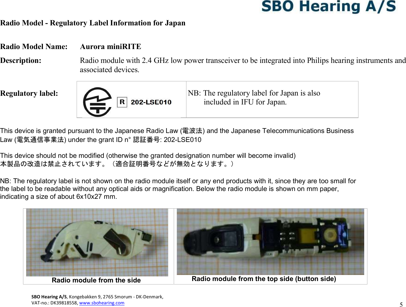 SBO Hearing A/S, Kongebakken 9, 2765 Smorum - DK-Denmark,  VAT-no.: DK39818558, www.sbohearing.com   5   Radio Model - Regulatory Label Information for Japan  Radio Model Name:  Aurora miniRITE Description:  Radio module with 2.4 GHz low power transceiver to be integrated into Philips hearing instruments and associated devices.  Regulatory label:       NB: The   This device is granted pursuant to the Japanese Radio Law (電波法) and the Japanese Telecommunications Business Law (電気通信事業法) under the grant ID n° 認証番号: 202-LSE010  This device should not be modified (otherwise the granted designation number will become invalid) 本製品の改造は禁止されています。（適合証明番号などが無効となります。）  NB: The regulatory label is not shown on the radio module itself or any end products with it, since they are too small for the label to be readable without any optical aids or magnification. Below the radio module is shown on mm paper, indicating a size of about 6x10x27 mm.                         Radio module from the side  Radio module from the top side (button side)    NB: The regulatory label for Japan is also         included in IFU for Japan. 