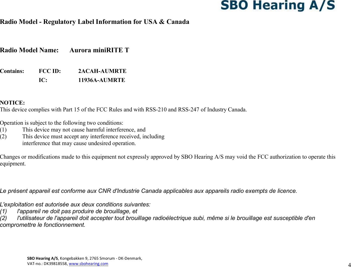 SBO Hearing A/S, Kongebakken 9, 2765 Smorum - DK-Denmark,  VAT-no.: DK39818558, www.sbohearing.com   4   Radio Model - Regulatory Label Information for USA &amp; Canada   Radio Model Name:  Aurora miniRITE T   Contains: FCC ID: 2ACAH-AUMRTE  IC: 11936A-AUMRTE   NOTICE: This device complies with Part 15 of the FCC Rules and with RSS-210 and RSS-247 of Industry Canada.  Operation is subject to the following two conditions: (1) This device may not cause harmful interference, and (2) This device must accept any interference received, including interference that may cause undesired operation.  Changes or modifications made to this equipment not expressly approved by SBO Hearing A/S may void the FCC authorization to operate this equipment.   Le présent appareil est conforme aux CNR d&apos;Industrie Canada applicables aux appareils radio exempts de licence. L&apos;exploitation est autorisée aux deux conditions suivantes: (1)  l&apos;appareil ne doit pas produire de brouillage, et (2)  l&apos;utilisateur de l&apos;appareil doit accepter tout brouillage radioélectrique subi, même si le brouillage est susceptible d&apos;en compromettre le fonctionnement.     