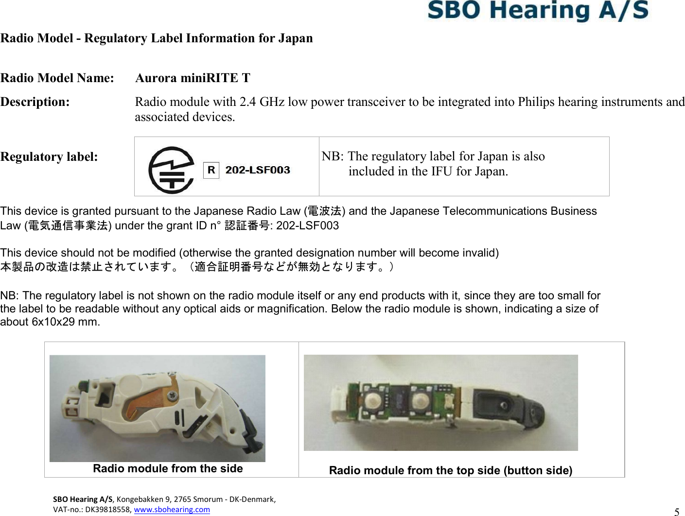 SBO Hearing A/S, Kongebakken 9, 2765 Smorum - DK-Denmark,  VAT-no.: DK39818558, www.sbohearing.com   5   Radio Model - Regulatory Label Information for Japan  Radio Model Name:  Aurora miniRITE T Description:  Radio module with 2.4 GHz low power transceiver to be integrated into Philips hearing instruments and associated devices.  Regulatory label:    This device is granted pursuant to the Japanese Radio Law (電波法) and the Japanese Telecommunications Business Law (電気通信事業法) under the grant ID n° 認証番号: 202-LSF003  This device should not be modified (otherwise the granted designation number will become invalid) 本製品の改造は禁止されています。（適合証明番号などが無効となります。）  NB: The regulatory label is not shown on the radio module itself or any end products with it, since they are too small for the label to be readable without any optical aids or magnification. Below the radio module is shown, indicating a size of about 6x10x29 mm.                          Radio module from the side   Radio module from the top side (button side)    NB: The regulatory label for Japan is also         included in the IFU for Japan. 