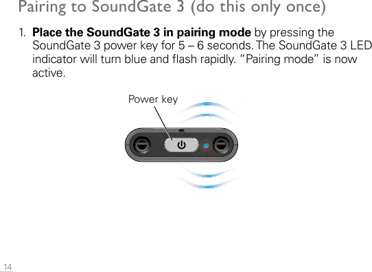  14Pairing to SoundGate 3 (do this only once)1.   Place the SoundGate 3 in pairing mode by pressing the SoundGate 3 power key for 5 – 6 seconds. The SoundGate 3 LED indicator will turn blue and ash rapidly. “Pairing mode” is now active.  Power keySN2_ILLU_TopLedFlashingBlue_HI30