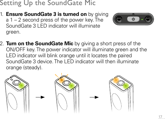 17 Setting Up the SoundGate Mic1.   Ensure SoundGate 3 is turned on by giving a 1 – 2 second press of the power key. The SoundGate 3 LED indicator will illuminate green.2. Turn on the SoundGate Mic by giving a short press of the  ON/OFF key. The power indicator will illuminate green and the LED indicator will blink orange until it locates the paired SoundGate 3 device. The LED indicator will then illuminate orange (steady).SN2_ILLU_GreenLed_HI12