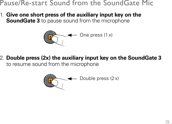 19 Pause/Re-start Sound from the SoundGate Mic1.   Give one short press of the auxiliary input key on the SoundGate 3 to pause sound from the microphone2. Double press (2x) the auxiliary input key on the SoundGate 3 to resume sound from the microphoneSN2_ILLU_AuxKeyOrange_HI32  One press (1 x)SN2_ILLU_AuxKeyOrange_HI32  Double press (2 x)