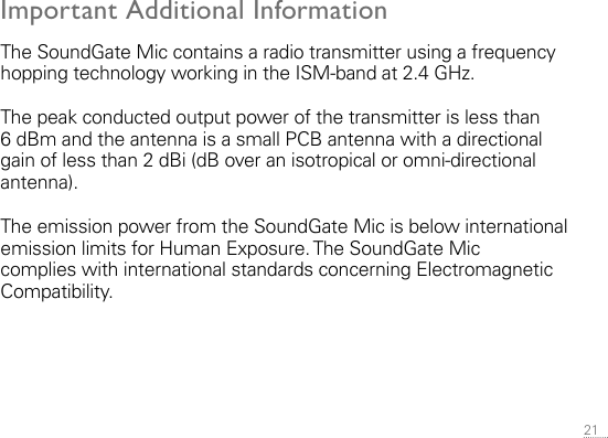 21 Important Additional InformationThe SoundGate Mic contains a radio transmitter using a frequency hopping technology working in the ISM-band at 2.4 GHz.The peak conducted output power of the transmitter is less than 6 dBm and the antenna is a small PCB antenna with a directional gain of less than 2 dBi (dB over an isotropical or omni-directional antenna).The emission power from the SoundGate Mic is below international emission limits for Human Exposure. The SoundGate Mic  complies with inter national standards concerning Electromagnetic  Compatibility.