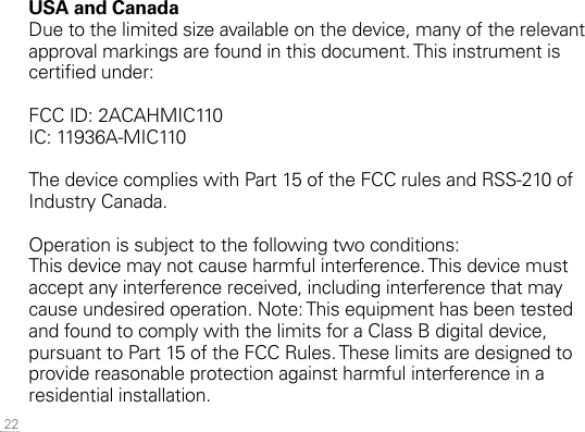  22USA and CanadaDue to the limited size available on the device, many of the relevant approval markings are found in this document. This instrument is certied under:FCC ID: 2ACAHMIC110IC: 11936A-MIC110The device complies with Part 15 of the FCC rules and RSS-210 of Industry Canada.Operation is subject to the following two conditions:This device may not cause harmful interference. This device must accept any interference received, including interference that may cause undesired operation. Note: This equipment has been tested and found to comply with the limits for a Class B digital device, pursuant to Part 15 of the FCC Rules. These limits are designed to provide reasonable protection against harmful interference in a residential installation. 
