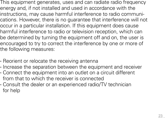 23 This equipment generates, uses and can radiate radio frequency energy and, if not installed and used in accordance with the instructions, may cause harmful interference to radio communi-cations. However, there is no  guarantee that interference will not occur in a particular installation. If this equipment does cause harmful interference to radio or television reception, which can be determined by turning the equipment off and on, the user is encouraged to try to correct the interference by one or more of the following measures: ·Reorient or relocate the receiving antenna ·Increase the separation between the equipment and receiver ·Connect the equipment into an outlet on a circuit different from that to which the receiver is connected ·Consult the dealer or an experienced radio/TV technician  for help