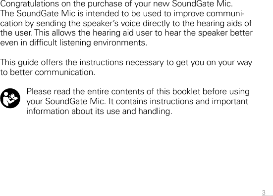 3 Congratulations on the purchase of your new SoundGate Mic.  The SoundGate Mic is intended to be used to improve communi-cation by sending the speaker’s voice directly to the hearing aids of the user. This allows the hearing aid user to hear the speaker better even in difcult listening environments.This guide offers the instructions necessary to get you on your way to better communication.   Please read the entire contents of this booklet before using your SoundGate Mic. It contains instructions and important information about its use and handling.