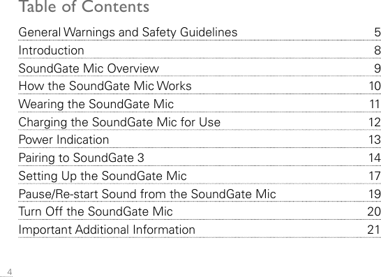  4General Warnings and Safety Guidelines  5Introduction 8SoundGate Mic Overview  9How the SoundGate Mic Works  10Wearing the SoundGate Mic   11Charging the SoundGate Mic for Use  12Power Indication  13Pairing to SoundGate 3  14Setting Up the SoundGate Mic  17Pause/Re-start Sound from the SoundGate Mic  19Turn Off the SoundGate Mic  20Important Additional Information  21Table of Contents