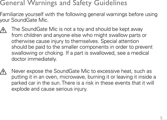 5 General Warnings and Safety GuidelinesFamiliarize yourself with the following general warnings before using your SoundGate Mic.The SoundGate Mic is not a toy and should be kept away from children and anyone else who might swallow parts or otherwise cause injury to themselves. Special attention should be paid to the smaller components in order to prevent swallowing or choking. If a part is swallowed, see a medical doctor immediately.Never expose the SoundGate Mic to excessive heat, such as putting it in an oven, microwave, burning it or leaving it inside a parked car in the sun. There is a risk in these events that it will explode and cause serious injury.