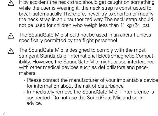  6If by accident the neck strap should get caught on something while the user is wearing it, the neck strap is constructed to break automatically. Therefore, never try to shorten or modify the neck strap in an unauthorized way. The neck strap should not be used for children who weigh less than 11 kg (24 lbs).The SoundGate Mic should not be used in an aircraft unless specically permitted by the ight personnelThe SoundGate Mic is designed to comply with the most stringent Standards of International Electromagnetic Compat-ibility. However, the SoundGate Mic might cause interference with other medical devices such as debrillators and pace-makers. ·Please contact the manufacturer of your implantable device  for information about the risk of disturbance ·Immediately remove the SoundGate Mic if interference is suspected. Do not use the SoundGate Mic and seek advice.