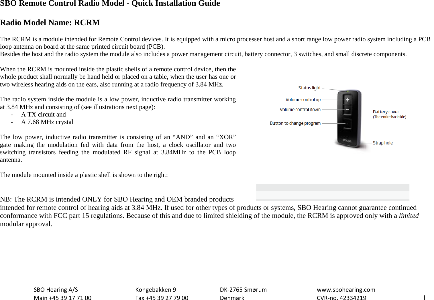                                                  SBO Remote Control Radio Model - Quick Installation Guide  Radio Model Name: RCRM  The RCRM is a module intended for Remote Control devices. It is equipped with a micro processer host and a short range low power radio system including a PCB loop antenna on board at the same printed circuit board (PCB). Besides the host and the radio system the module also includes a power management circuit, battery connector, 3 switches, and small discrete components.  When the RCRM is mounted inside the plastic shells of a remote control device, then the whole product shall normally be hand held or placed on a table, when the user has one or two wireless hearing aids on the ears, also running at a radio frequency of 3.84 MHz.   The radio system inside the module is a low power, inductive radio transmitter working at 3.84 MHz and consisting of (see illustrations next page): - A TX circuit and - A 7.68 MHz crystal  The low power, inductive radio transmitter is consisting of an “AND” and an “XOR” gate making the modulation fed with data from the host, a clock oscillator and two switching transistors  feeding the modulated RF signal at 3.84MHz to the PCB  loop antenna.  The module mounted inside a plastic shell is shown to the right:   NB: The RCRM is intended ONLY for SBO Hearing and OEM branded products intended for remote control of hearing aids at 3.84 MHz. If used for other types of products or systems, SBO Hearing cannot guarantee continued conformance with FCC part 15 regulations. Because of this and due to limited shielding of the module, the RCRM is approved only with a limited modular approval.  SBO Hearing A/S    Kongebakken 9   DK-2765 Smørum   www.sbohearing.com  Main +45 39 17 71 00    Fax +45 39 27 79 00    Denmark    CVR-no. 42334219      1  
