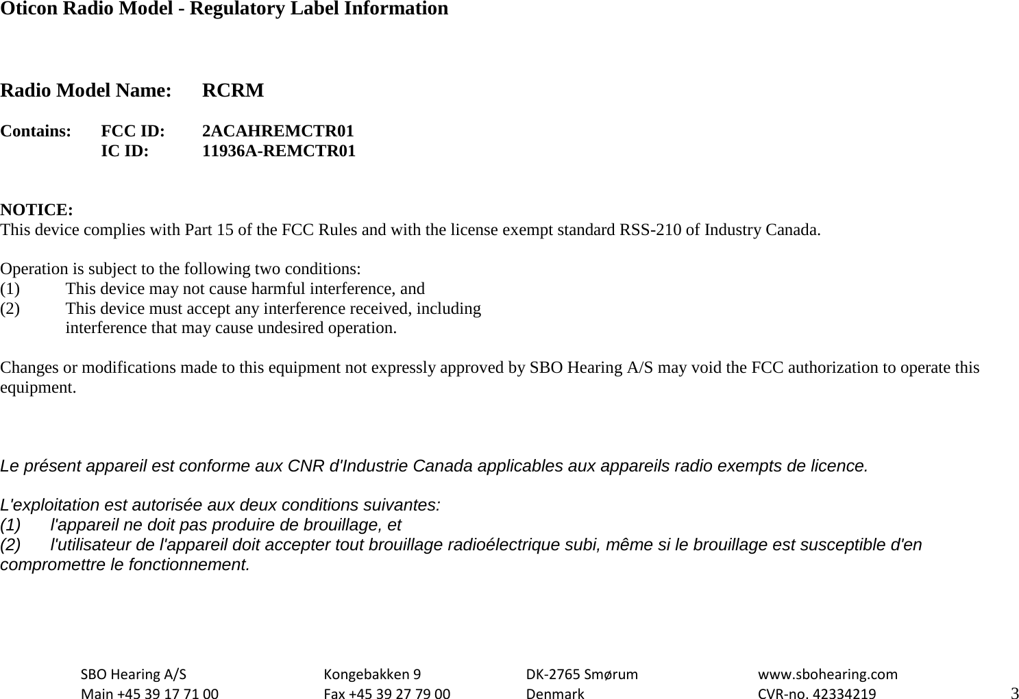                                                   Oticon Radio Model - Regulatory Label Information    Radio Model Name: RCRM  Contains:  FCC ID: 2ACAHREMCTR01   IC ID:   11936A-REMCTR01   NOTICE: This device complies with Part 15 of the FCC Rules and with the license exempt standard RSS-210 of Industry Canada.  Operation is subject to the following two conditions: (1)   This device may not cause harmful interference, and (2)  This device must accept any interference received, including  interference that may cause undesired operation.  Changes or modifications made to this equipment not expressly approved by SBO Hearing A/S may void the FCC authorization to operate this equipment.    Le présent appareil est conforme aux CNR d&apos;Industrie Canada applicables aux appareils radio exempts de licence.  L&apos;exploitation est autorisée aux deux conditions suivantes: (1) l&apos;appareil ne doit pas produire de brouillage, et  (2) l&apos;utilisateur de l&apos;appareil doit accepter tout brouillage radioélectrique subi, même si le brouillage est susceptible d&apos;en compromettre le fonctionnement.    SBO Hearing A/S    Kongebakken 9   DK-2765 Smørum   www.sbohearing.com  Main +45 39 17 71 00    Fax +45 39 27 79 00    Denmark    CVR-no. 42334219      3  