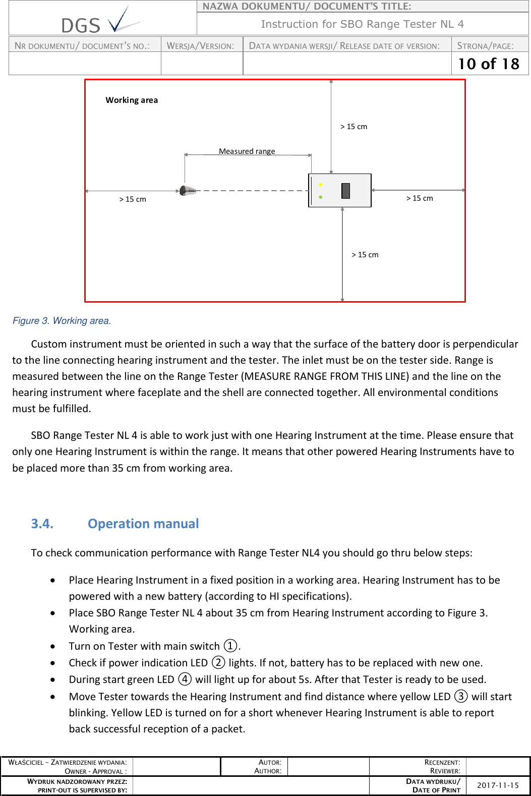    NAZWA DOKUMENTU/ DOCUMENT’S TITLE: Instruction for SBO Range Tester NL 4  NR DOKUMENTU/ DOCUMENT’S NO.: WERSJA/VERSION: DATA WYDANIA WERSJI/ RELEASE DATE OF VERSION: STRONA/PAGE:    10 of 18  WŁAŚCICIEL – ZATWIERDZENIE WYDANIA: OWNER - APPROVAL :  AUTOR: AUTHOR:  RECENZENT: REVIEWER:  WYDRUK NADZOROWANY PRZEZ: PRINT-OUT IS SUPERVISED BY:  DATA WYDRUKU/ DATE OF PRINT 2017-11-15  Measured range &gt; 15 cm &gt; 15 cm &gt; 15 cm &gt; 15 cmWorking area Figure 3. Working area. Custom instrument must be oriented in such a way that the surface of the battery door is perpendicular to the line connecting hearing instrument and the tester. The inlet must be on the tester side. Range is measured between the line on the Range Tester (MEASURE RANGE FROM THIS LINE) and the line on the hearing instrument where faceplate and the shell are connected together. All environmental conditions must be fulfilled. SBO Range Tester NL 4 is able to work just with one Hearing Instrument at the time. Please ensure that only one Hearing Instrument is within the range. It means that other powered Hearing Instruments have to be placed more than 35 cm from working area.  3.4. Operation manual To check communication performance with Range Tester NL4 you should go thru below steps:  Place Hearing Instrument in a fixed position in a working area. Hearing Instrument has to be powered with a new battery (according to HI specifications).  Place SBO Range Tester NL 4 about 35 cm from Hearing Instrument according to Figure 3. Working area.  Turn on Tester with main switch ①.  Check if power indication LED ② lights. If not, battery has to be replaced with new one.  During start green LED ④ will light up for about 5s. After that Tester is ready to be used.  Move Tester towards the Hearing Instrument and find distance where yellow LED ③ will start blinking. Yellow LED is turned on for a short whenever Hearing Instrument is able to report back successful reception of a packet. 