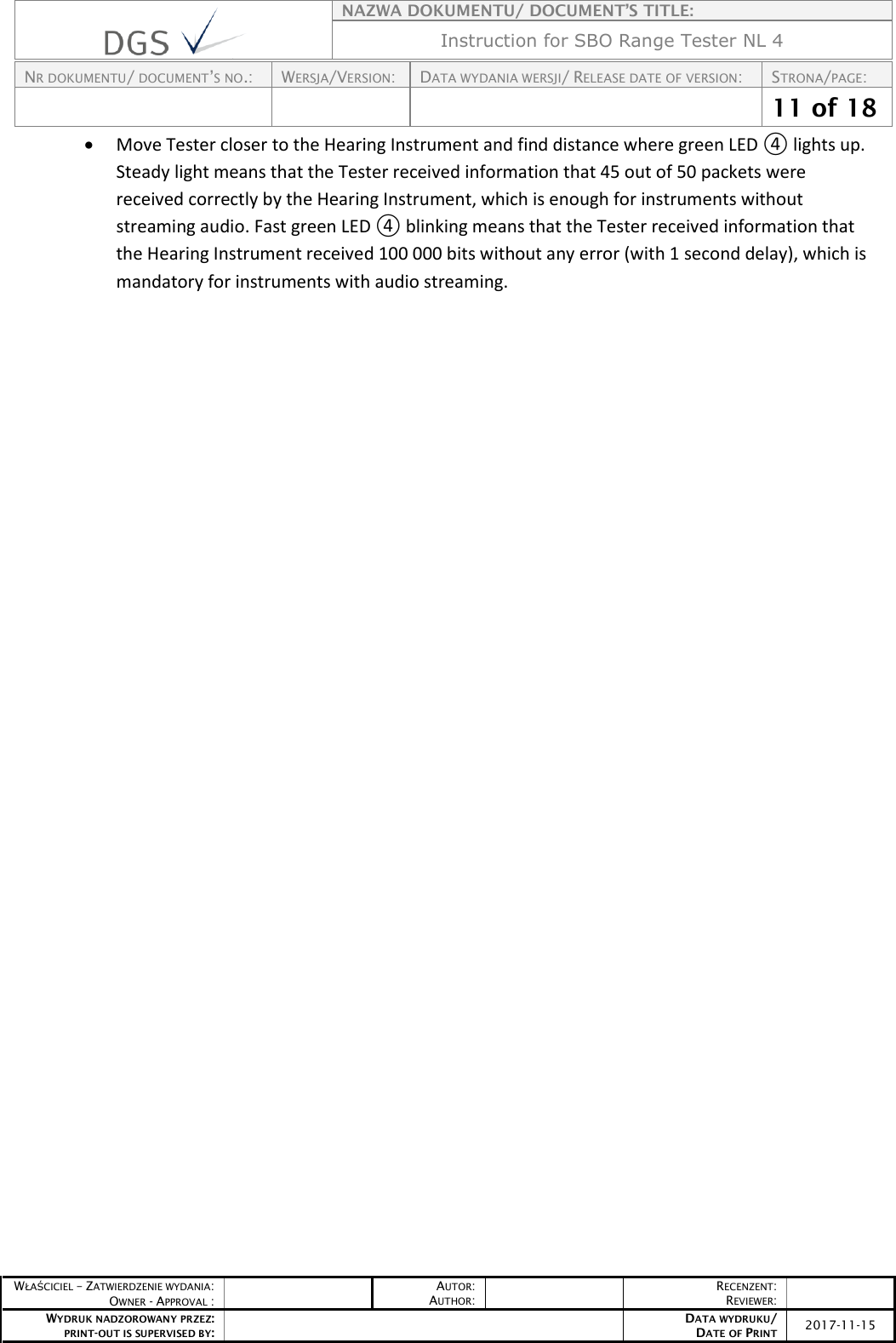    NAZWA DOKUMENTU/ DOCUMENT’S TITLE: Instruction for SBO Range Tester NL 4  NR DOKUMENTU/ DOCUMENT’S NO.: WERSJA/VERSION: DATA WYDANIA WERSJI/ RELEASE DATE OF VERSION: STRONA/PAGE:    11 of 18  WŁAŚCICIEL – ZATWIERDZENIE WYDANIA: OWNER - APPROVAL :  AUTOR: AUTHOR:  RECENZENT: REVIEWER:  WYDRUK NADZOROWANY PRZEZ: PRINT-OUT IS SUPERVISED BY:  DATA WYDRUKU/ DATE OF PRINT 2017-11-15   Move Tester closer to the Hearing Instrument and find distance where green LED ④ lights up. Steady light means that the Tester received information that 45 out of 50 packets were received correctly by the Hearing Instrument, which is enough for instruments without streaming audio. Fast green LED ④ blinking means that the Tester received information that the Hearing Instrument received 100 000 bits without any error (with 1 second delay), which is mandatory for instruments with audio streaming.      