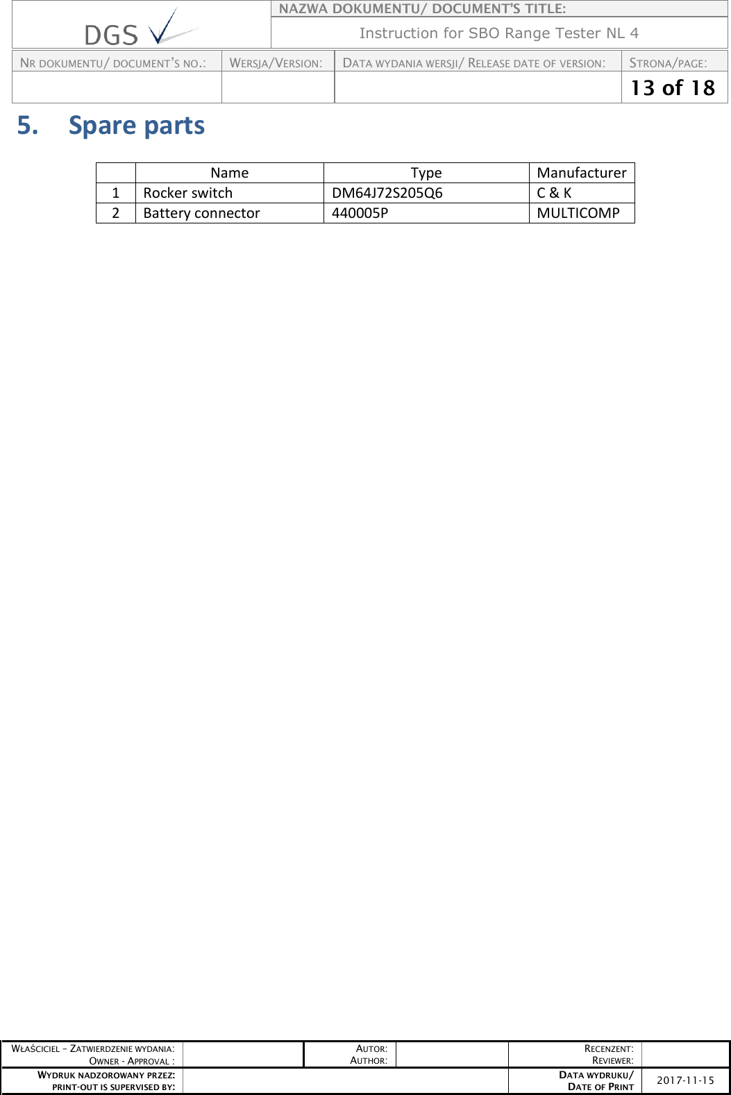    NAZWA DOKUMENTU/ DOCUMENT’S TITLE: Instruction for SBO Range Tester NL 4  NR DOKUMENTU/ DOCUMENT’S NO.: WERSJA/VERSION: DATA WYDANIA WERSJI/ RELEASE DATE OF VERSION: STRONA/PAGE:    13 of 18  WŁAŚCICIEL – ZATWIERDZENIE WYDANIA: OWNER - APPROVAL :  AUTOR: AUTHOR:  RECENZENT: REVIEWER:  WYDRUK NADZOROWANY PRZEZ: PRINT-OUT IS SUPERVISED BY:  DATA WYDRUKU/ DATE OF PRINT 2017-11-15  5. Spare parts  Name Type Manufacturer 1 Rocker switch DM64J72S205Q6 C &amp; K 2 Battery connector 440005P MULTICOMP      