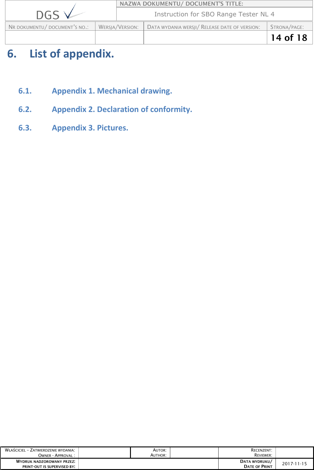    NAZWA DOKUMENTU/ DOCUMENT’S TITLE: Instruction for SBO Range Tester NL 4  NR DOKUMENTU/ DOCUMENT’S NO.: WERSJA/VERSION: DATA WYDANIA WERSJI/ RELEASE DATE OF VERSION: STRONA/PAGE:    14 of 18  WŁAŚCICIEL – ZATWIERDZENIE WYDANIA: OWNER - APPROVAL :  AUTOR: AUTHOR:  RECENZENT: REVIEWER:  WYDRUK NADZOROWANY PRZEZ: PRINT-OUT IS SUPERVISED BY:  DATA WYDRUKU/ DATE OF PRINT 2017-11-15  6. List of appendix.   6.1. Appendix 1. Mechanical drawing.  6.2. Appendix 2. Declaration of conformity. 6.3. Appendix 3. Pictures.     