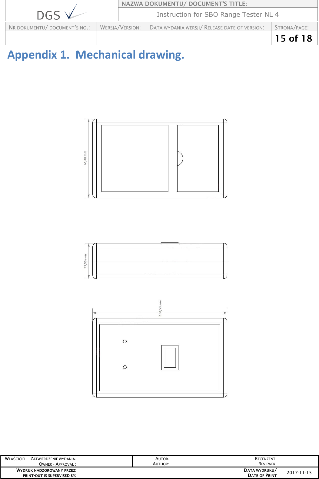    NAZWA DOKUMENTU/ DOCUMENT’S TITLE: Instruction for SBO Range Tester NL 4  NR DOKUMENTU/ DOCUMENT’S NO.: WERSJA/VERSION: DATA WYDANIA WERSJI/ RELEASE DATE OF VERSION: STRONA/PAGE:    15 of 18  WŁAŚCICIEL – ZATWIERDZENIE WYDANIA: OWNER - APPROVAL :  AUTOR: AUTHOR:  RECENZENT: REVIEWER:  WYDRUK NADZOROWANY PRZEZ: PRINT-OUT IS SUPERVISED BY:  DATA WYDRUKU/ DATE OF PRINT 2017-11-15  Appendix 1.  Mechanical drawing.       