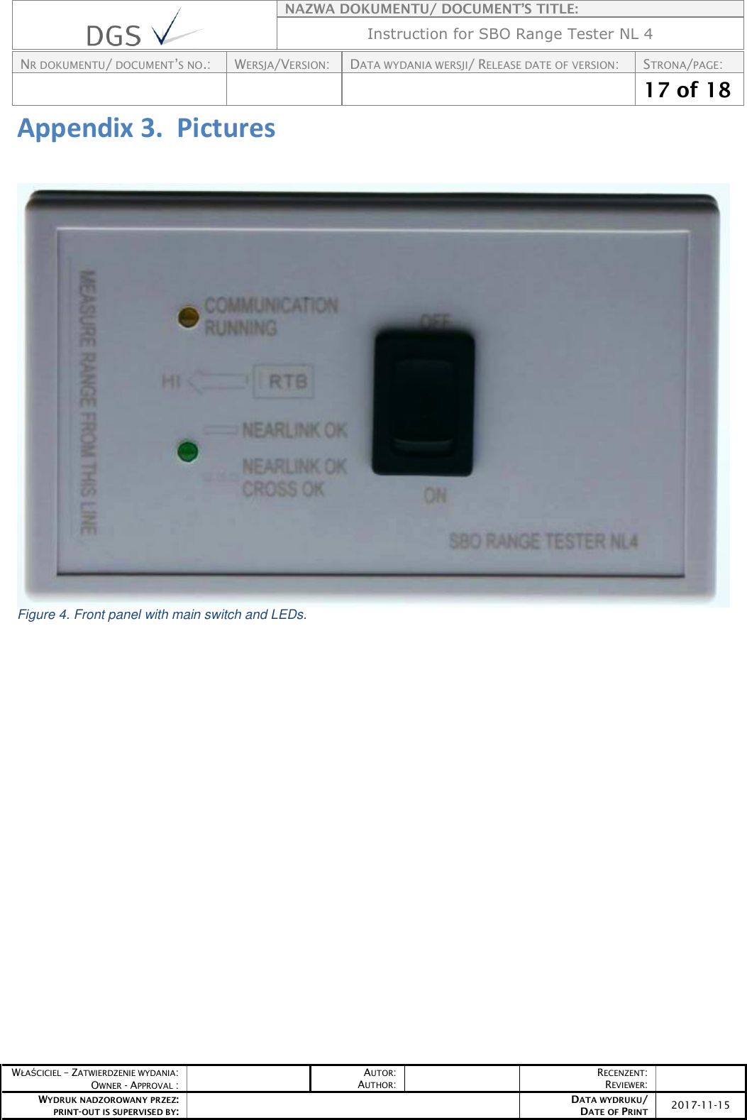    NAZWA DOKUMENTU/ DOCUMENT’S TITLE: Instruction for SBO Range Tester NL 4  NR DOKUMENTU/ DOCUMENT’S NO.: WERSJA/VERSION: DATA WYDANIA WERSJI/ RELEASE DATE OF VERSION: STRONA/PAGE:    17 of 18  WŁAŚCICIEL – ZATWIERDZENIE WYDANIA: OWNER - APPROVAL :  AUTOR: AUTHOR:  RECENZENT: REVIEWER:  WYDRUK NADZOROWANY PRZEZ: PRINT-OUT IS SUPERVISED BY:  DATA WYDRUKU/ DATE OF PRINT 2017-11-15  Appendix 3.  Pictures   Figure 4. Front panel with main switch and LEDs.  