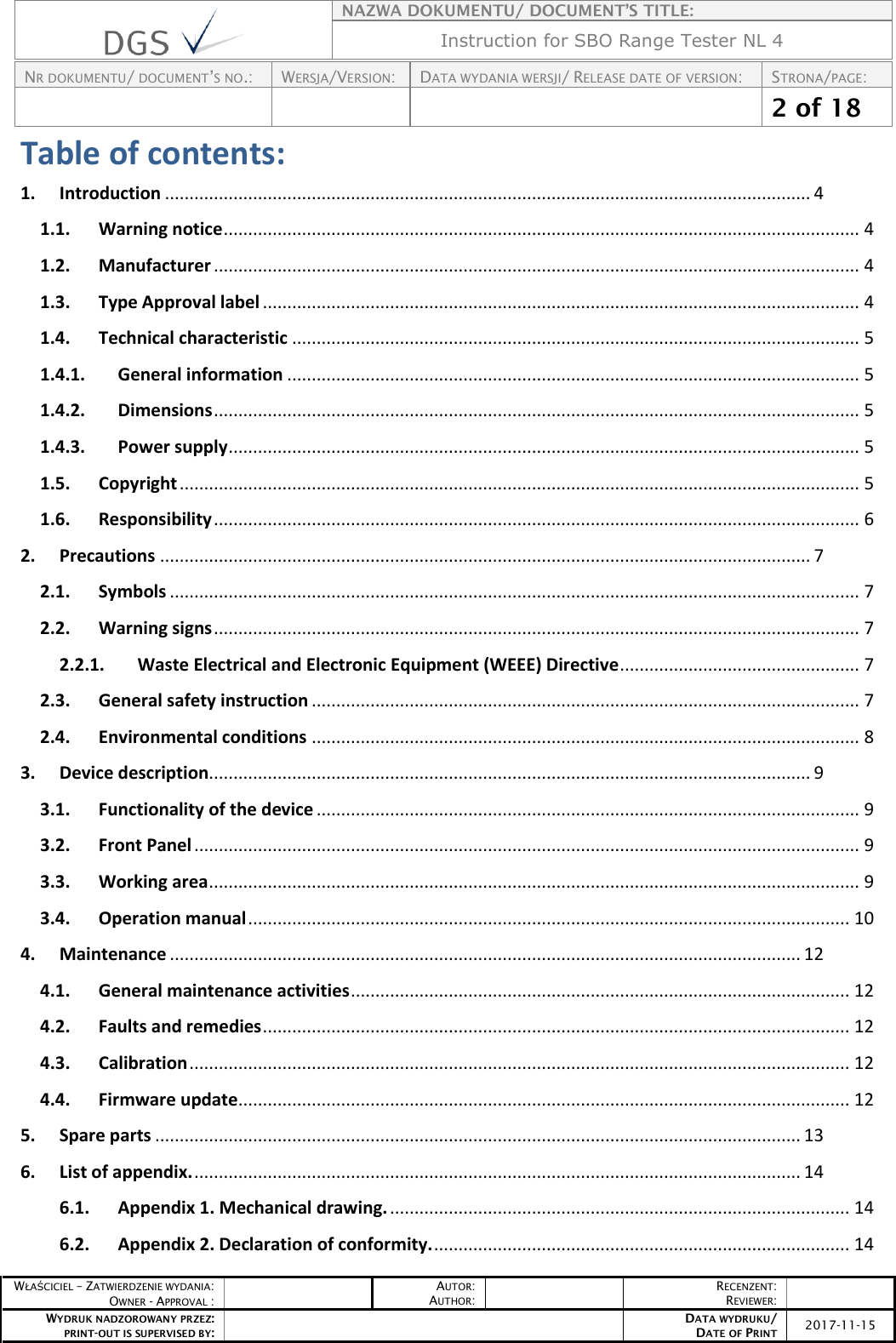   NAZWA DOKUMENTU/ DOCUMENT’S TITLE: Instruction for SBO Range Tester NL 4  NR DOKUMENTU/ DOCUMENT’S NO.: WERSJA/VERSION: DATA WYDANIA WERSJI/ RELEASE DATE OF VERSION: STRONA/PAGE:    2 of 18  WŁAŚCICIEL – ZATWIERDZENIE WYDANIA: OWNER - APPROVAL :  AUTOR: AUTHOR:  RECENZENT: REVIEWER:  WYDRUK NADZOROWANY PRZEZ: PRINT-OUT IS SUPERVISED BY:  DATA WYDRUKU/ DATE OF PRINT 2017-11-15  Table of contents: 1. Introduction .................................................................................................................................... 4 1.1. Warning notice .................................................................................................................................. 4 1.2. Manufacturer .................................................................................................................................... 4 1.3. Type Approval label .......................................................................................................................... 4 1.4. Technical characteristic .................................................................................................................... 5 1.4.1. General information ..................................................................................................................... 5 1.4.2. Dimensions .................................................................................................................................... 5 1.4.3. Power supply ................................................................................................................................. 5 1.5. Copyright ........................................................................................................................................... 5 1.6. Responsibility .................................................................................................................................... 6 2. Precautions ..................................................................................................................................... 7 2.1. Symbols ............................................................................................................................................. 7 2.2. Warning signs .................................................................................................................................... 7 2.2.1. Waste Electrical and Electronic Equipment (WEEE) Directive ................................................. 7 2.3. General safety instruction ................................................................................................................ 7 2.4. Environmental conditions ................................................................................................................ 8 3. Device description........................................................................................................................... 9 3.1. Functionality of the device ............................................................................................................... 9 3.2. Front Panel ........................................................................................................................................ 9 3.3. Working area ..................................................................................................................................... 9 3.4. Operation manual ........................................................................................................................... 10 4. Maintenance ................................................................................................................................. 12 4.1. General maintenance activities ...................................................................................................... 12 4.2. Faults and remedies ........................................................................................................................ 12 4.3. Calibration ....................................................................................................................................... 12 4.4. Firmware update............................................................................................................................. 12 5. Spare parts .................................................................................................................................... 13 6. List of appendix. ............................................................................................................................ 14 6.1. Appendix 1. Mechanical drawing. .............................................................................................. 14 6.2. Appendix 2. Declaration of conformity. ..................................................................................... 14 