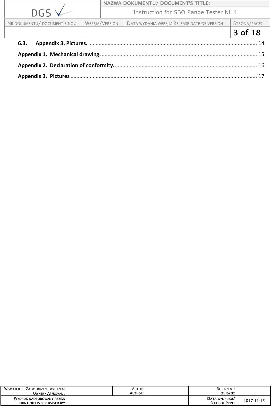    NAZWA DOKUMENTU/ DOCUMENT’S TITLE: Instruction for SBO Range Tester NL 4  NR DOKUMENTU/ DOCUMENT’S NO.: WERSJA/VERSION: DATA WYDANIA WERSJI/ RELEASE DATE OF VERSION: STRONA/PAGE:    3 of 18  WŁAŚCICIEL – ZATWIERDZENIE WYDANIA: OWNER - APPROVAL :  AUTOR: AUTHOR:  RECENZENT: REVIEWER:  WYDRUK NADZOROWANY PRZEZ: PRINT-OUT IS SUPERVISED BY:  DATA WYDRUKU/ DATE OF PRINT 2017-11-15  6.3. Appendix 3. Pictures. .................................................................................................................. 14 Appendix 1.  Mechanical drawing. ......................................................................................................... 15 Appendix 2.  Declaration of conformity. ................................................................................................ 16 Appendix 3.  Pictures .............................................................................................................................. 17      