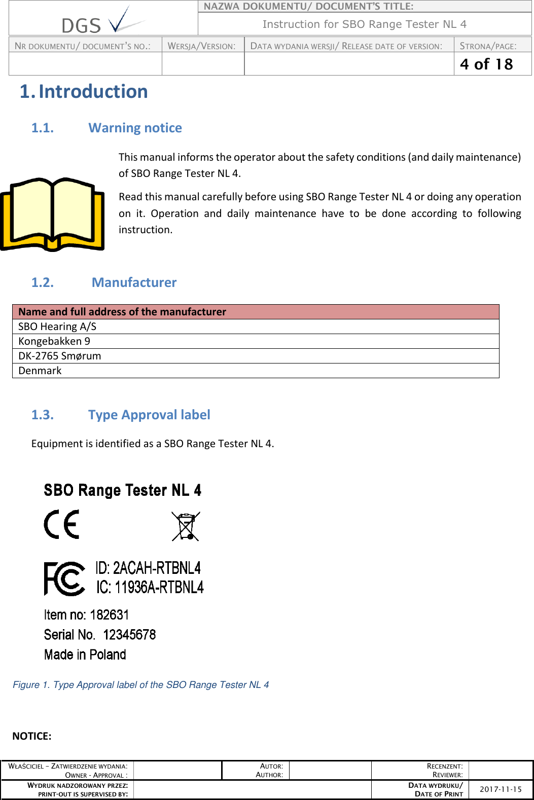    NAZWA DOKUMENTU/ DOCUMENT’S TITLE: Instruction for SBO Range Tester NL 4  NR DOKUMENTU/ DOCUMENT’S NO.: WERSJA/VERSION: DATA WYDANIA WERSJI/ RELEASE DATE OF VERSION: STRONA/PAGE:    4 of 18  WŁAŚCICIEL – ZATWIERDZENIE WYDANIA: OWNER - APPROVAL :  AUTOR: AUTHOR:  RECENZENT: REVIEWER:  WYDRUK NADZOROWANY PRZEZ: PRINT-OUT IS SUPERVISED BY:  DATA WYDRUKU/ DATE OF PRINT 2017-11-15  1. Introduction 1.1. Warning notice This manual informs the operator about the safety conditions (and daily maintenance) of SBO Range Tester NL 4. Read this manual carefully before using SBO Range Tester NL 4 or doing any operation on  it.  Operation  and  daily  maintenance  have  to  be  done  according  to  following instruction.   1.2.  Manufacturer Name and full address of the manufacturer SBO Hearing A/S Kongebakken 9 DK-2765 Smørum Denmark  1.3. Type Approval label Equipment is identified as a SBO Range Tester NL 4.    Figure 1. Type Approval label of the SBO Range Tester NL 4   NOTICE:  