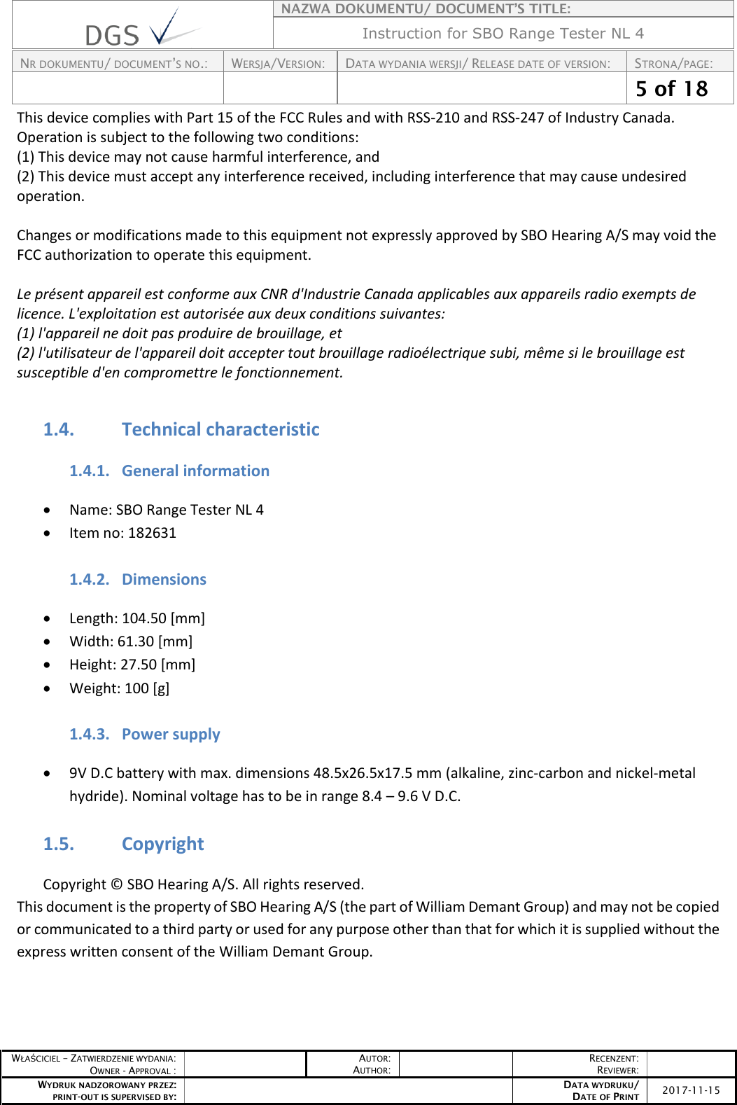    NAZWA DOKUMENTU/ DOCUMENT’S TITLE: Instruction for SBO Range Tester NL 4  NR DOKUMENTU/ DOCUMENT’S NO.: WERSJA/VERSION: DATA WYDANIA WERSJI/ RELEASE DATE OF VERSION: STRONA/PAGE:    5 of 18  WŁAŚCICIEL – ZATWIERDZENIE WYDANIA: OWNER - APPROVAL :  AUTOR: AUTHOR:  RECENZENT: REVIEWER:  WYDRUK NADZOROWANY PRZEZ: PRINT-OUT IS SUPERVISED BY:  DATA WYDRUKU/ DATE OF PRINT 2017-11-15  This device complies with Part 15 of the FCC Rules and with RSS-210 and RSS-247 of Industry Canada.  Operation is subject to the following two conditions:  (1) This device may not cause harmful interference, and  (2) This device must accept any interference received, including interference that may cause undesired operation.   Changes or modifications made to this equipment not expressly approved by SBO Hearing A/S may void the FCC authorization to operate this equipment.  Le présent appareil est conforme aux CNR d&apos;Industrie Canada applicables aux appareils radio exempts de licence. L&apos;exploitation est autorisée aux deux conditions suivantes:  (1) l&apos;appareil ne doit pas produire de brouillage, et  (2) l&apos;utilisateur de l&apos;appareil doit accepter tout brouillage radioélectrique subi, même si le brouillage est susceptible d&apos;en compromettre le fonctionnement.  1.4. Technical characteristic 1.4.1. General information  Name: SBO Range Tester NL 4  Item no: 182631  1.4.2. Dimensions  Length: 104.50 [mm]  Width: 61.30 [mm]  Height: 27.50 [mm]  Weight: 100 [g]  1.4.3. Power supply  9V D.C battery with max. dimensions 48.5x26.5x17.5 mm (alkaline, zinc-carbon and nickel-metal hydride). Nominal voltage has to be in range 8.4 – 9.6 V D.C.  1.5. Copyright Copyright © SBO Hearing A/S. All rights reserved. This document is the property of SBO Hearing A/S (the part of William Demant Group) and may not be copied or communicated to a third party or used for any purpose other than that for which it is supplied without the express written consent of the William Demant Group. 