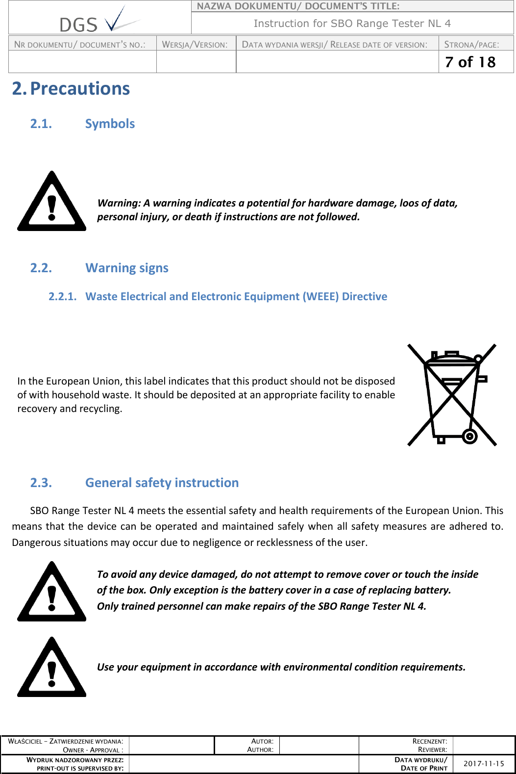    NAZWA DOKUMENTU/ DOCUMENT’S TITLE: Instruction for SBO Range Tester NL 4  NR DOKUMENTU/ DOCUMENT’S NO.: WERSJA/VERSION: DATA WYDANIA WERSJI/ RELEASE DATE OF VERSION: STRONA/PAGE:    7 of 18  WŁAŚCICIEL – ZATWIERDZENIE WYDANIA: OWNER - APPROVAL :  AUTOR: AUTHOR:  RECENZENT: REVIEWER:  WYDRUK NADZOROWANY PRZEZ: PRINT-OUT IS SUPERVISED BY:  DATA WYDRUKU/ DATE OF PRINT 2017-11-15  2. Precautions 2.1. Symbols   Warning: A warning indicates a potential for hardware damage, loos of data, personal injury, or death if instructions are not followed. 2.2. Warning signs 2.2.1. Waste Electrical and Electronic Equipment (WEEE) Directive  In the European Union, this label indicates that this product should not be disposed of with household waste. It should be deposited at an appropriate facility to enable recovery and recycling.   2.3. General safety instruction SBO Range Tester NL 4 meets the essential safety and health requirements of the European Union. This means that the device can be operated and maintained safely when all safety measures are adhered to. Dangerous situations may occur due to negligence or recklessness of the user.  To avoid any device damaged, do not attempt to remove cover or touch the inside of the box. Only exception is the battery cover in a case of replacing battery. Only trained personnel can make repairs of the SBO Range Tester NL 4.     Use your equipment in accordance with environmental condition requirements.   