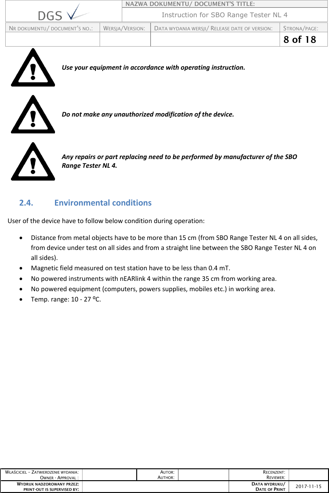    NAZWA DOKUMENTU/ DOCUMENT’S TITLE: Instruction for SBO Range Tester NL 4  NR DOKUMENTU/ DOCUMENT’S NO.: WERSJA/VERSION: DATA WYDANIA WERSJI/ RELEASE DATE OF VERSION: STRONA/PAGE:    8 of 18  WŁAŚCICIEL – ZATWIERDZENIE WYDANIA: OWNER - APPROVAL :  AUTOR: AUTHOR:  RECENZENT: REVIEWER:  WYDRUK NADZOROWANY PRZEZ: PRINT-OUT IS SUPERVISED BY:  DATA WYDRUKU/ DATE OF PRINT 2017-11-15   Use your equipment in accordance with operating instruction.    Do not make any unauthorized modification of the device.    Any repairs or part replacing need to be performed by manufacturer of the SBO Range Tester NL 4.   2.4. Environmental conditions User of the device have to follow below condition during operation:  Distance from metal objects have to be more than 15 cm (from SBO Range Tester NL 4 on all sides, from device under test on all sides and from a straight line between the SBO Range Tester NL 4 on all sides).  Magnetic field measured on test station have to be less than 0.4 mT.   No powered instruments with nEARlink 4 within the range 35 cm from working area.  No powered equipment (computers, powers supplies, mobiles etc.) in working area.   Temp. range: 10 - 27 ⁰C.        