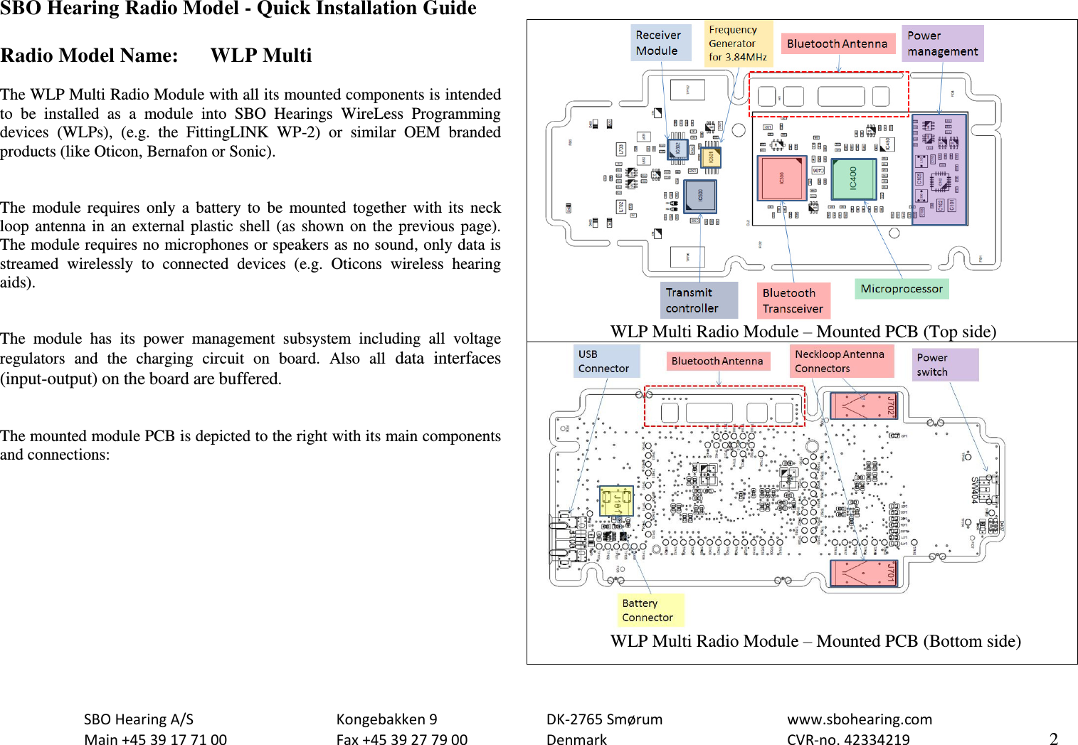                             SBO Hearing A/S    Kongebakken 9      DK-2765 Smørum      www.sbohearing.com   Main +45 39 17 71 00    Fax +45 39 27 79 00    Denmark        CVR-no. 42334219      2  SBO Hearing Radio Model - Quick Installation Guide  Radio Model Name:  WLP Multi  The WLP Multi Radio Module with all its mounted components is intended to  be  installed  as  a  module  into  SBO  Hearings  WireLess  Programming devices  (WLPs),  (e.g.  the  FittingLINK  WP-2)  or  similar  OEM  branded products (like Oticon, Bernafon or Sonic).    The  module  requires  only  a  battery  to  be  mounted  together  with  its  neck loop  antenna  in  an  external  plastic shell  (as  shown on  the previous  page). The module requires no microphones or speakers as no sound, only data is streamed  wirelessly  to  connected  devices  (e.g.  Oticons  wireless  hearing aids).   The  module  has  its  power  management  subsystem  including  all  voltage regulators  and  the  charging  circuit  on  board.  Also  all  data  interfaces (input-output) on the board are buffered.   The mounted module PCB is depicted to the right with its main components and connections:                     WLP Multi Radio Module – Mounted PCB (Top side)                   WLP Multi Radio Module – Mounted PCB (Bottom side) 